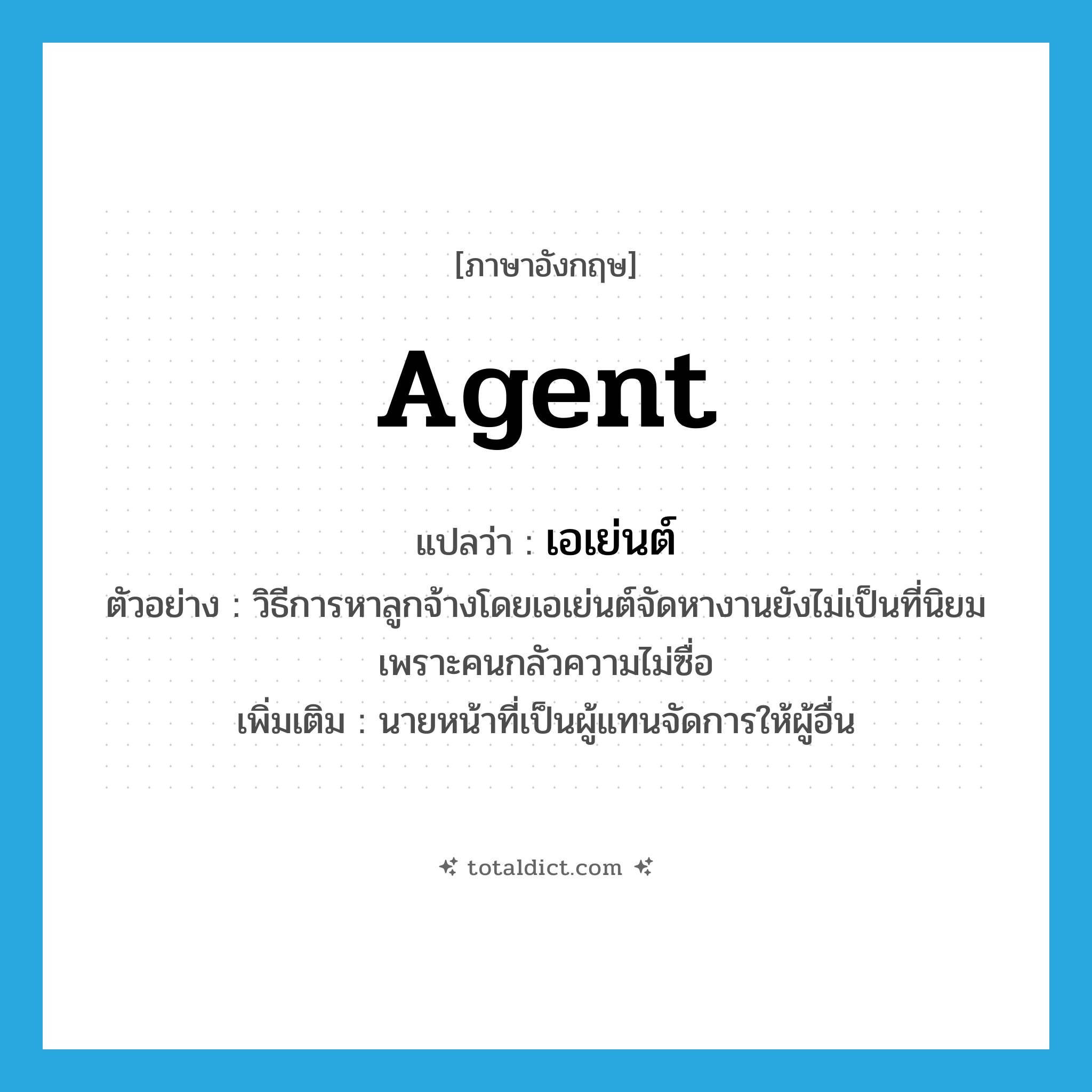 agent แปลว่า?, คำศัพท์ภาษาอังกฤษ agent แปลว่า เอเย่นต์ ประเภท N ตัวอย่าง วิธีการหาลูกจ้างโดยเอเย่นต์จัดหางานยังไม่เป็นที่นิยม เพราะคนกลัวความไม่ซื่อ เพิ่มเติม นายหน้าที่เป็นผู้แทนจัดการให้ผู้อื่น หมวด N