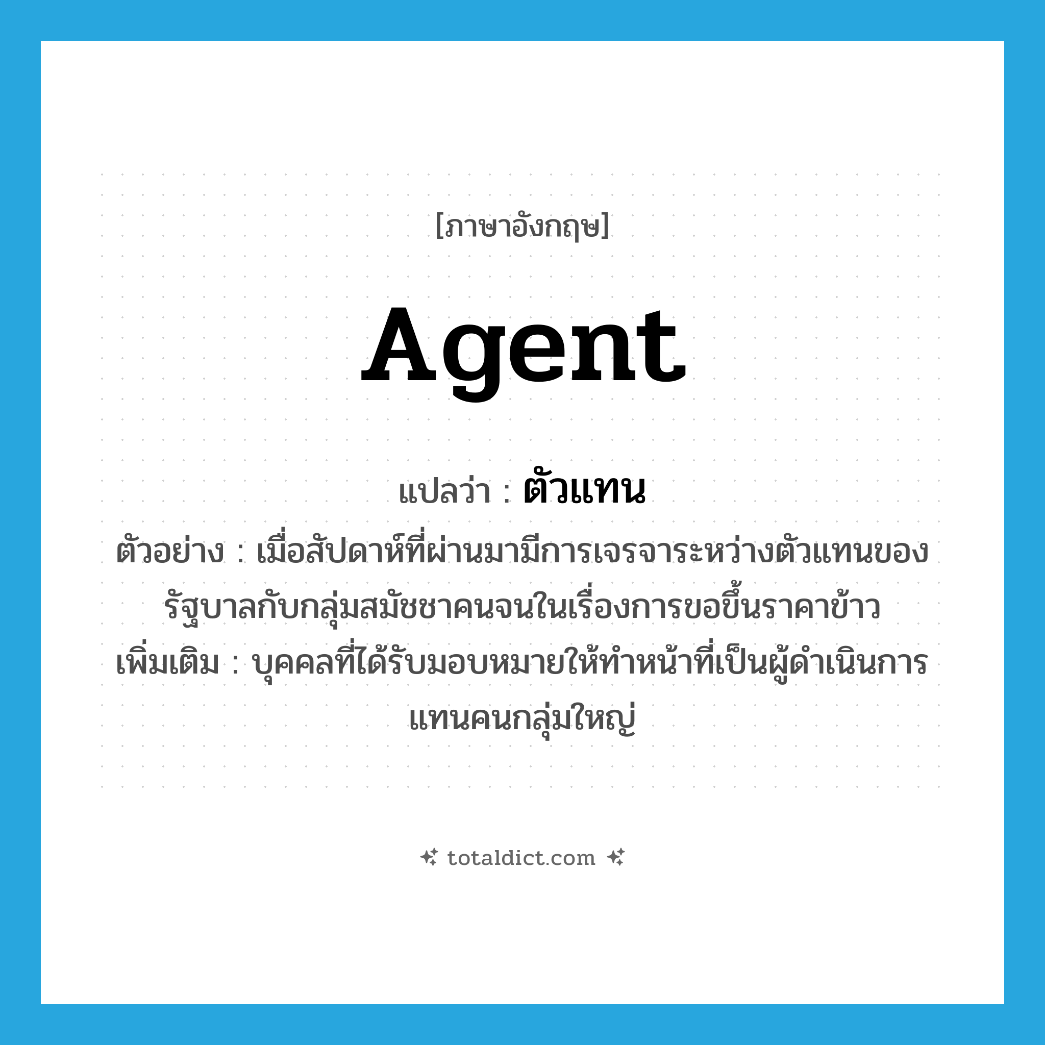 agent แปลว่า?, คำศัพท์ภาษาอังกฤษ agent แปลว่า ตัวแทน ประเภท N ตัวอย่าง เมื่อสัปดาห์ที่ผ่านมามีการเจรจาระหว่างตัวแทนของรัฐบาลกับกลุ่มสมัชชาคนจนในเรื่องการขอขึ้นราคาข้าว เพิ่มเติม บุคคลที่ได้รับมอบหมายให้ทำหน้าที่เป็นผู้ดำเนินการแทนคนกลุ่มใหญ่ หมวด N