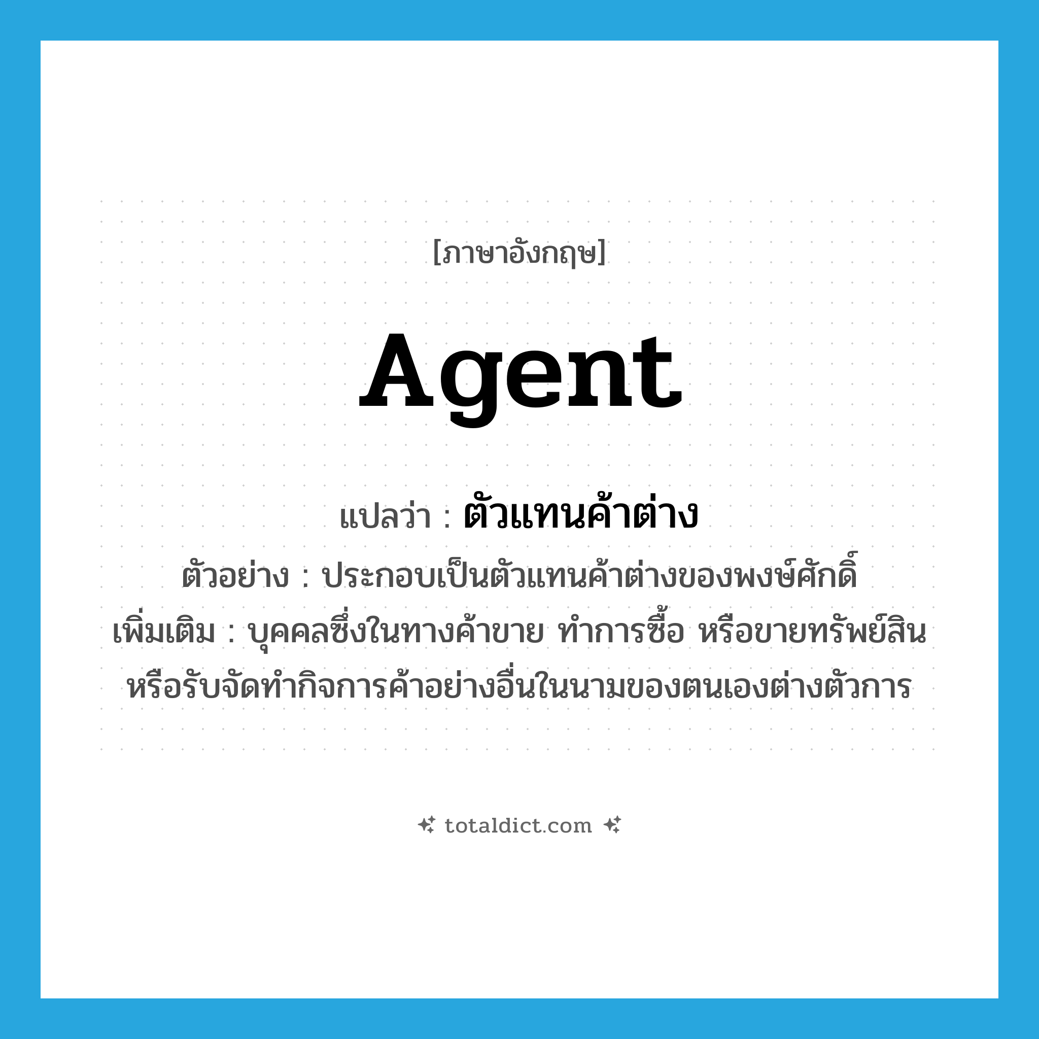 agent แปลว่า?, คำศัพท์ภาษาอังกฤษ agent แปลว่า ตัวแทนค้าต่าง ประเภท N ตัวอย่าง ประกอบเป็นตัวแทนค้าต่างของพงษ์ศักดิ์ เพิ่มเติม บุคคลซึ่งในทางค้าขาย ทำการซื้อ หรือขายทรัพย์สิน หรือรับจัดทำกิจการค้าอย่างอื่นในนามของตนเองต่างตัวการ หมวด N