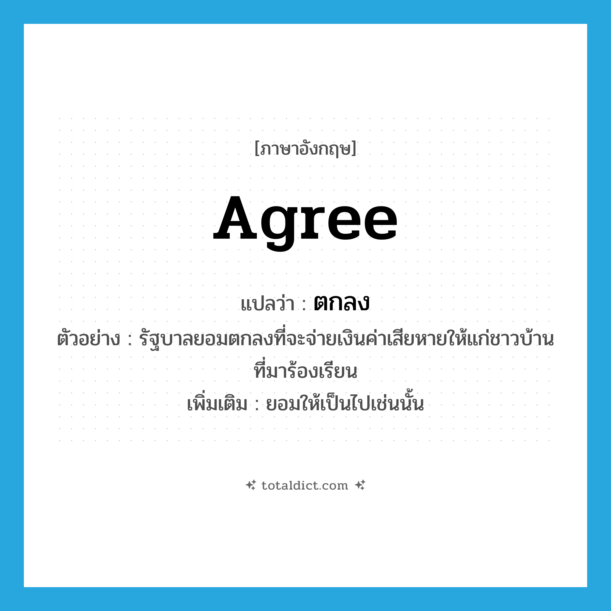 agree แปลว่า?, คำศัพท์ภาษาอังกฤษ agree แปลว่า ตกลง ประเภท V ตัวอย่าง รัฐบาลยอมตกลงที่จะจ่ายเงินค่าเสียหายให้แก่ชาวบ้านที่มาร้องเรียน เพิ่มเติม ยอมให้เป็นไปเช่นนั้น หมวด V