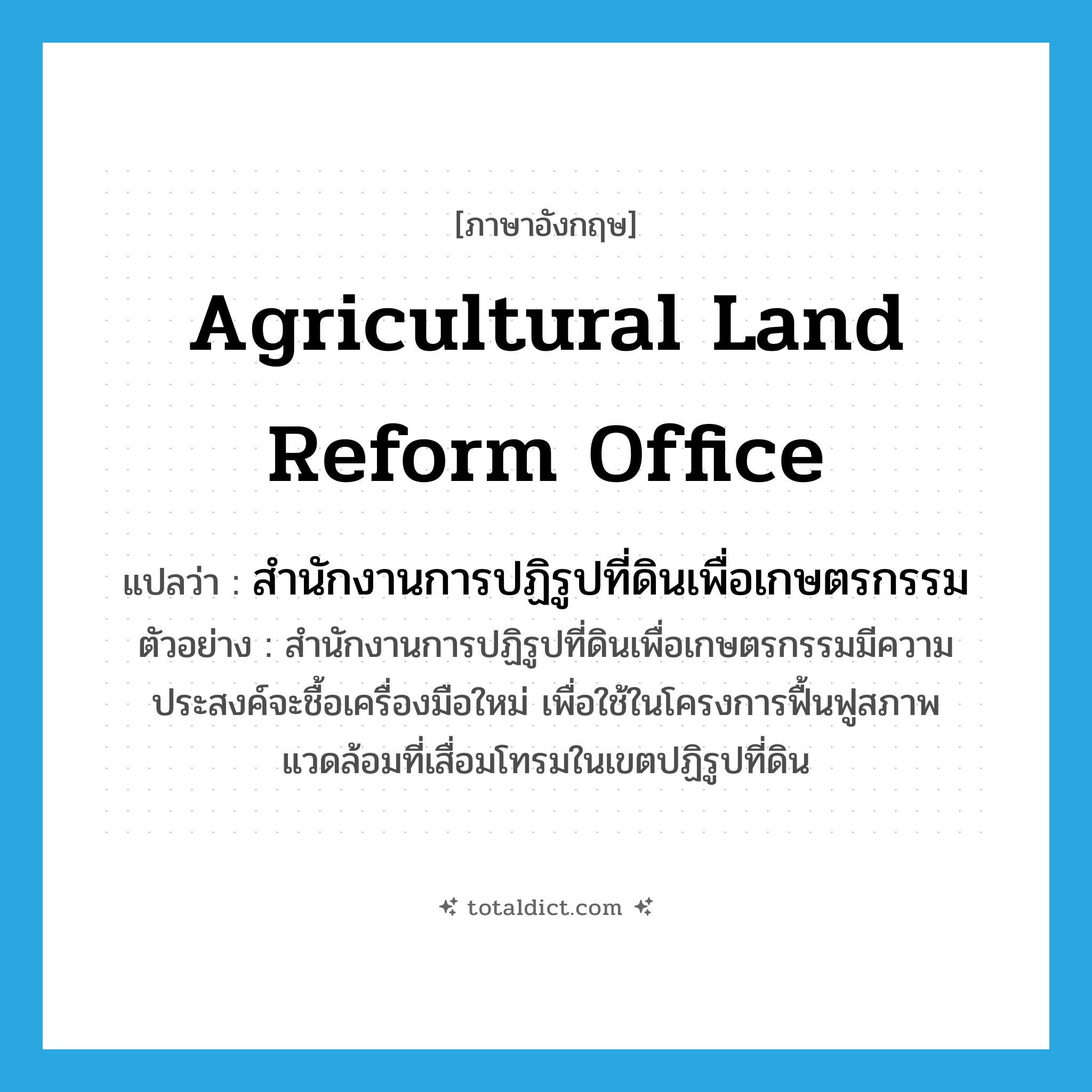 Agricultural Land Reform Office แปลว่า?, คำศัพท์ภาษาอังกฤษ Agricultural Land Reform Office แปลว่า สำนักงานการปฏิรูปที่ดินเพื่อเกษตรกรรม ประเภท N ตัวอย่าง สำนักงานการปฏิรูปที่ดินเพื่อเกษตรกรรมมีความประสงค์จะชื้อเครื่องมือใหม่ เพื่อใช้ในโครงการฟื้นฟูสภาพแวดล้อมที่เสื่อมโทรมในเขตปฏิรูปที่ดิน หมวด N