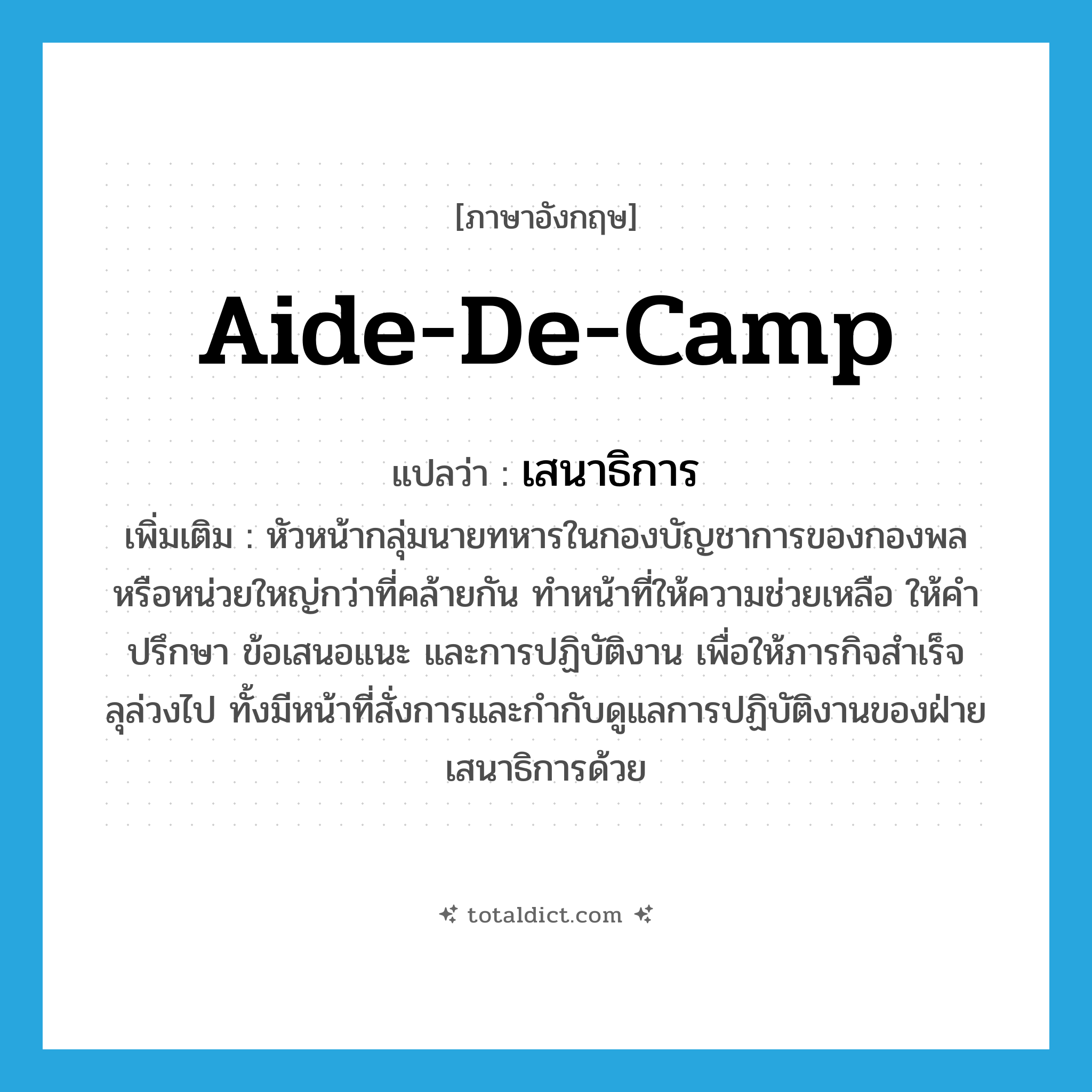 aide-de-camp แปลว่า?, คำศัพท์ภาษาอังกฤษ aide-de-camp แปลว่า เสนาธิการ ประเภท N เพิ่มเติม หัวหน้ากลุ่มนายทหารในกองบัญชาการของกองพลหรือหน่วยใหญ่กว่าที่คล้ายกัน ทำหน้าที่ให้ความช่วยเหลือ ให้คำปรึกษา ข้อเสนอแนะ และการปฏิบัติงาน เพื่อให้ภารกิจสำเร็จลุล่วงไป ทั้งมีหน้าที่สั่งการและกำกับดูแลการปฏิบัติงานของฝ่ายเสนาธิการด้วย หมวด N