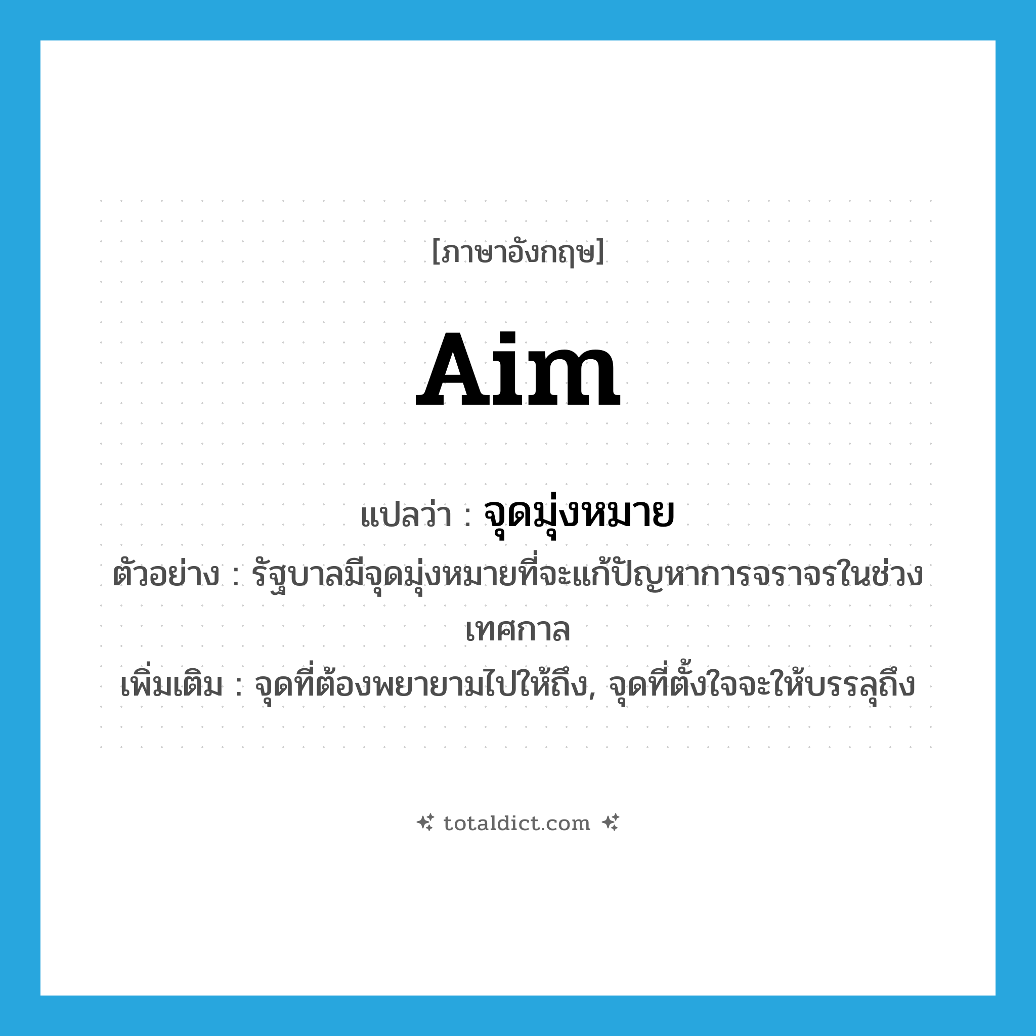 aim แปลว่า?, คำศัพท์ภาษาอังกฤษ aim แปลว่า จุดมุ่งหมาย ประเภท N ตัวอย่าง รัฐบาลมีจุดมุ่งหมายที่จะแก้ปัญหาการจราจรในช่วงเทศกาล เพิ่มเติม จุดที่ต้องพยายามไปให้ถึง, จุดที่ตั้งใจจะให้บรรลุถึง หมวด N