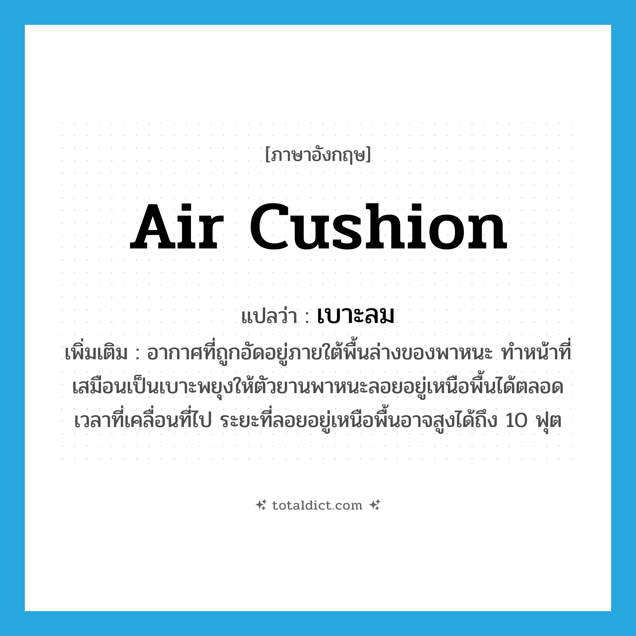 air cushion แปลว่า?, คำศัพท์ภาษาอังกฤษ air cushion แปลว่า เบาะลม ประเภท N เพิ่มเติม อากาศที่ถูกอัดอยู่ภายใต้พื้นล่างของพาหนะ ทำหน้าที่เสมือนเป็นเบาะพยุงให้ตัวยานพาหนะลอยอยู่เหนือพื้นได้ตลอดเวลาที่เคลื่อนที่ไป ระยะที่ลอยอยู่เหนือพื้นอาจสูงได้ถึง 10 ฟุต หมวด N