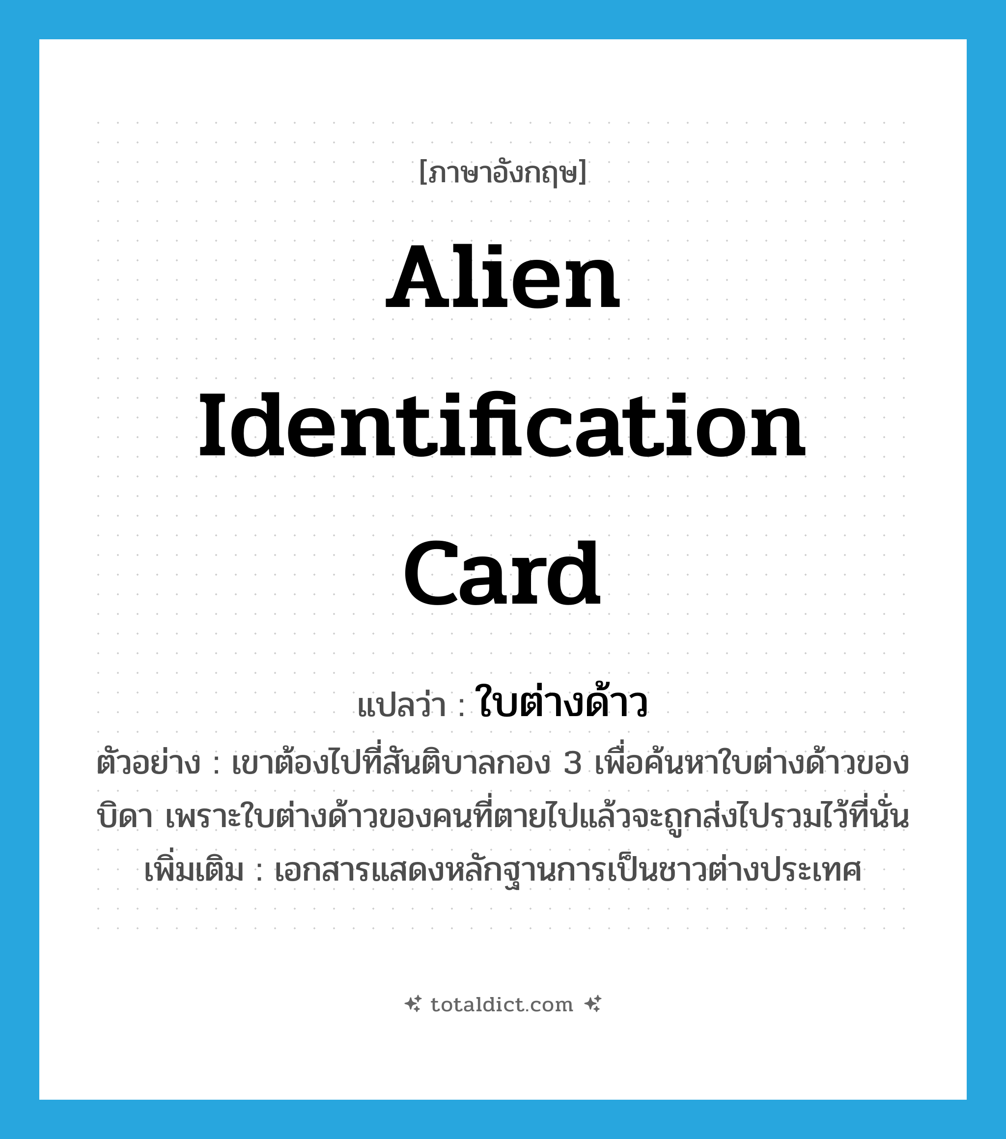 alien identification card แปลว่า?, คำศัพท์ภาษาอังกฤษ alien identification card แปลว่า ใบต่างด้าว ประเภท N ตัวอย่าง เขาต้องไปที่สันติบาลกอง 3 เพื่อค้นหาใบต่างด้าวของบิดา เพราะใบต่างด้าวของคนที่ตายไปแล้วจะถูกส่งไปรวมไว้ที่นั่น เพิ่มเติม เอกสารแสดงหลักฐานการเป็นชาวต่างประเทศ หมวด N