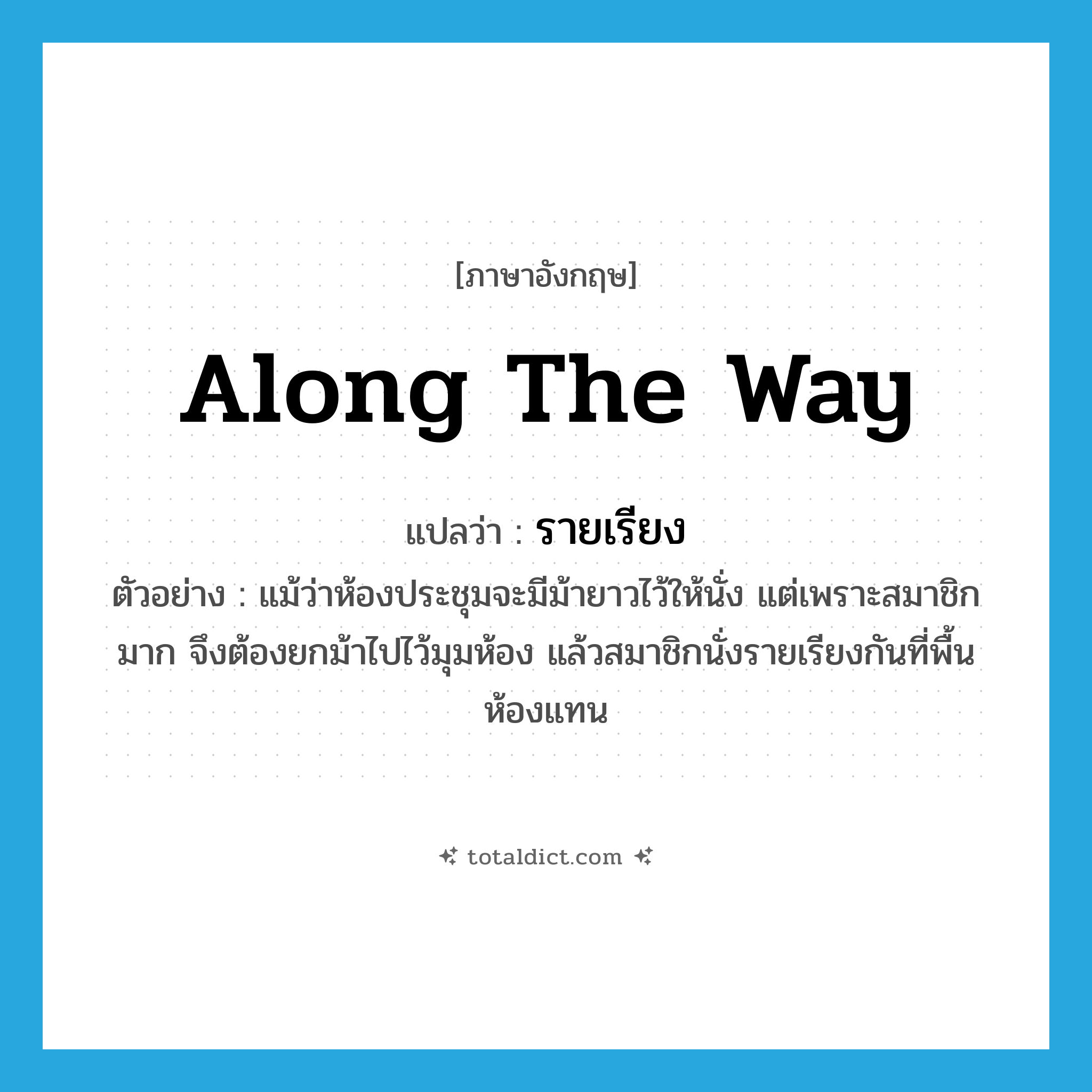 along the way แปลว่า?, คำศัพท์ภาษาอังกฤษ along the way แปลว่า รายเรียง ประเภท ADV ตัวอย่าง แม้ว่าห้องประชุมจะมีม้ายาวไว้ให้นั่ง แต่เพราะสมาชิกมาก จึงต้องยกม้าไปไว้มุมห้อง แล้วสมาชิกนั่งรายเรียงกันที่พื้นห้องแทน หมวด ADV