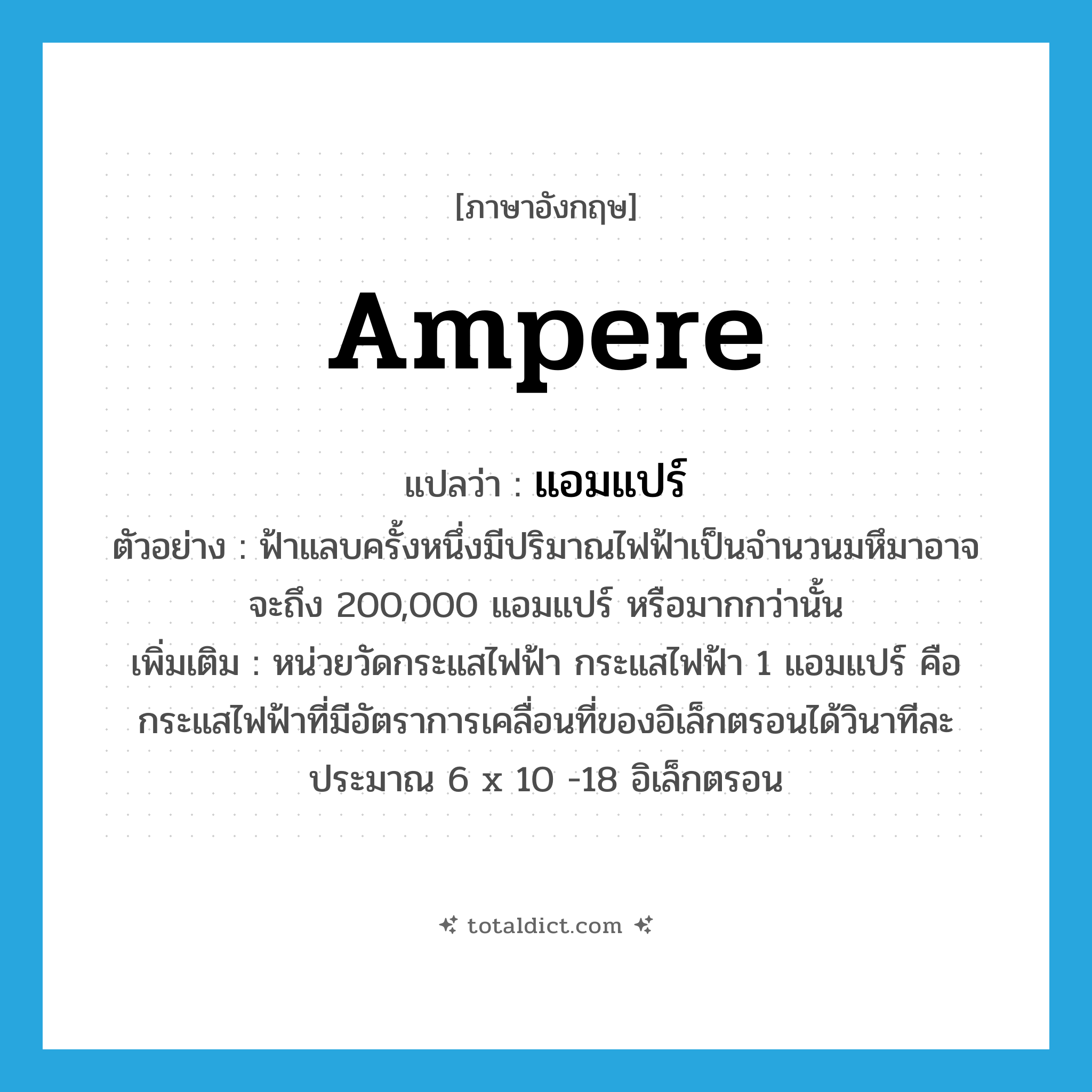 ampere แปลว่า?, คำศัพท์ภาษาอังกฤษ ampere แปลว่า แอมแปร์ ประเภท CLAS ตัวอย่าง ฟ้าแลบครั้งหนึ่งมีปริมาณไฟฟ้าเป็นจำนวนมหึมาอาจจะถึง 200,000 แอมแปร์ หรือมากกว่านั้น เพิ่มเติม หน่วยวัดกระแสไฟฟ้า กระแสไฟฟ้า 1 แอมแปร์ คือ กระแสไฟฟ้าที่มีอัตราการเคลื่อนที่ของอิเล็กตรอนได้วินาทีละประมาณ 6 x 10 -18 อิเล็กตรอน หมวด CLAS