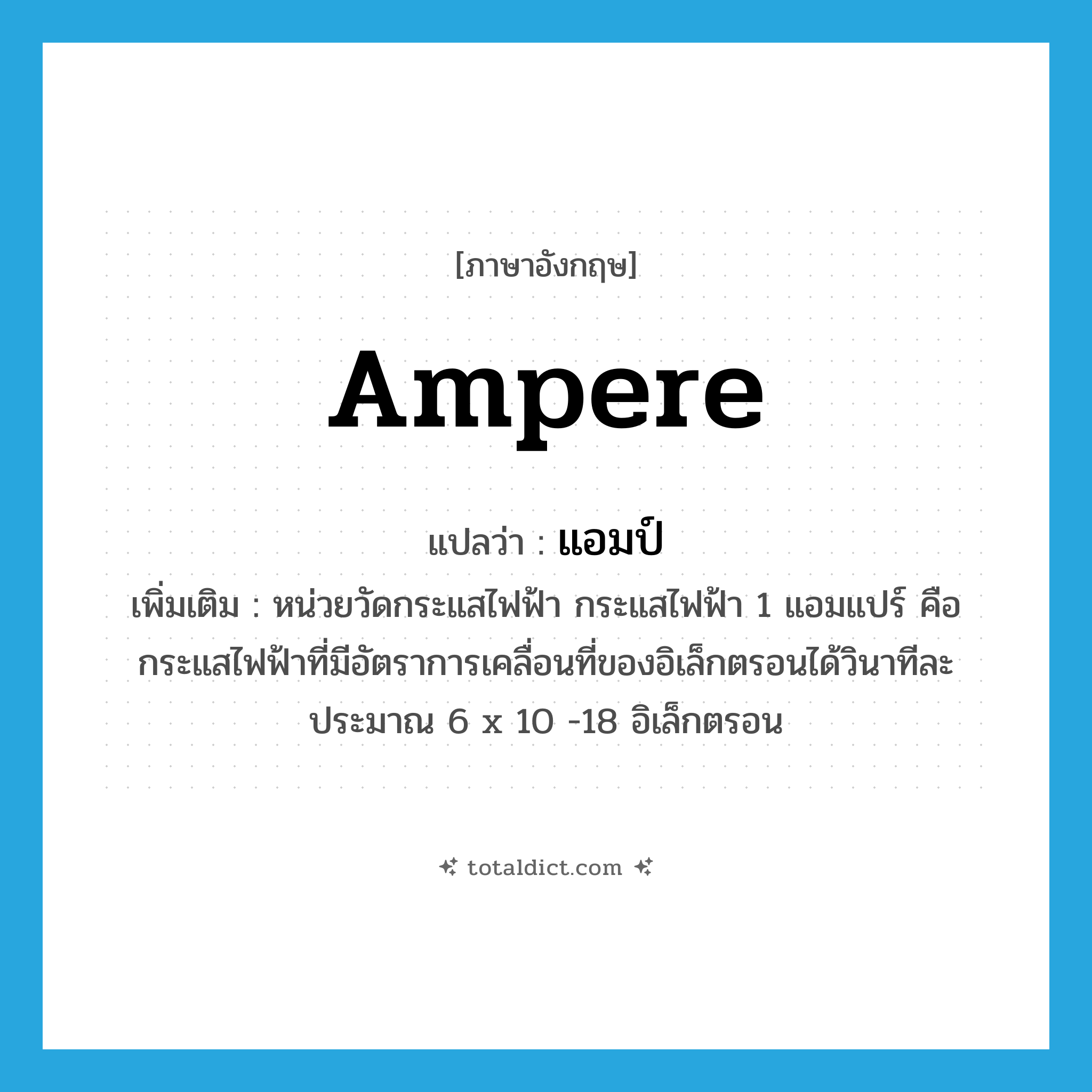 ampere แปลว่า?, คำศัพท์ภาษาอังกฤษ ampere แปลว่า แอมป์ ประเภท CLAS เพิ่มเติม หน่วยวัดกระแสไฟฟ้า กระแสไฟฟ้า 1 แอมแปร์ คือ กระแสไฟฟ้าที่มีอัตราการเคลื่อนที่ของอิเล็กตรอนได้วินาทีละประมาณ 6 x 10 -18 อิเล็กตรอน หมวด CLAS