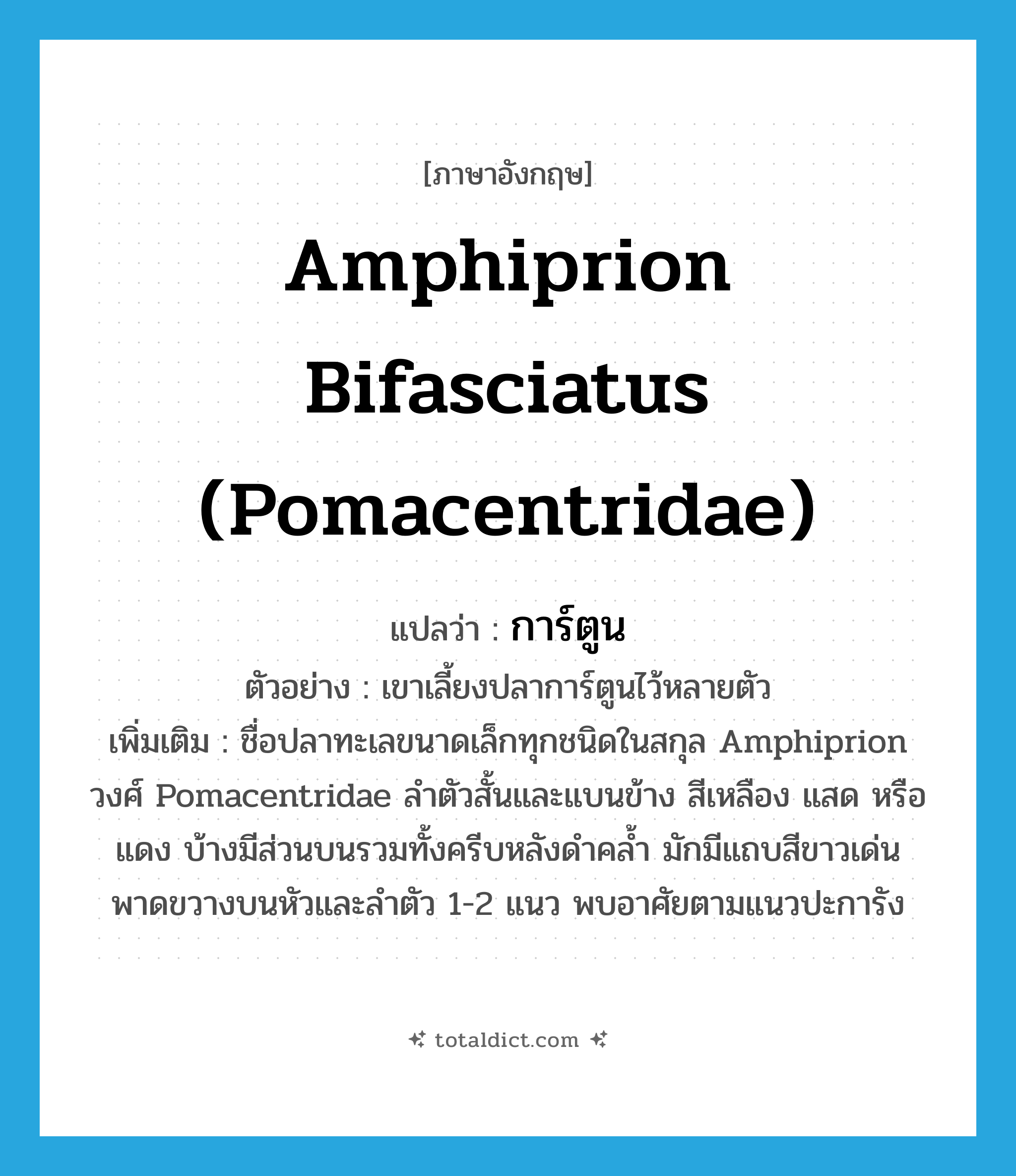 Amphiprion bifasciatus (Pomacentridae) แปลว่า?, คำศัพท์ภาษาอังกฤษ Amphiprion bifasciatus (Pomacentridae) แปลว่า การ์ตูน ประเภท N ตัวอย่าง เขาเลี้ยงปลาการ์ตูนไว้หลายตัว เพิ่มเติม ชื่อปลาทะเลขนาดเล็กทุกชนิดในสกุล Amphiprion วงศ์ Pomacentridae ลำตัวสั้นและแบนข้าง สีเหลือง แสด หรือแดง บ้างมีส่วนบนรวมทั้งครีบหลังดำคล้ำ มักมีแถบสีขาวเด่นพาดขวางบนหัวและลำตัว 1-2 แนว พบอาศัยตามแนวปะการัง หมวด N