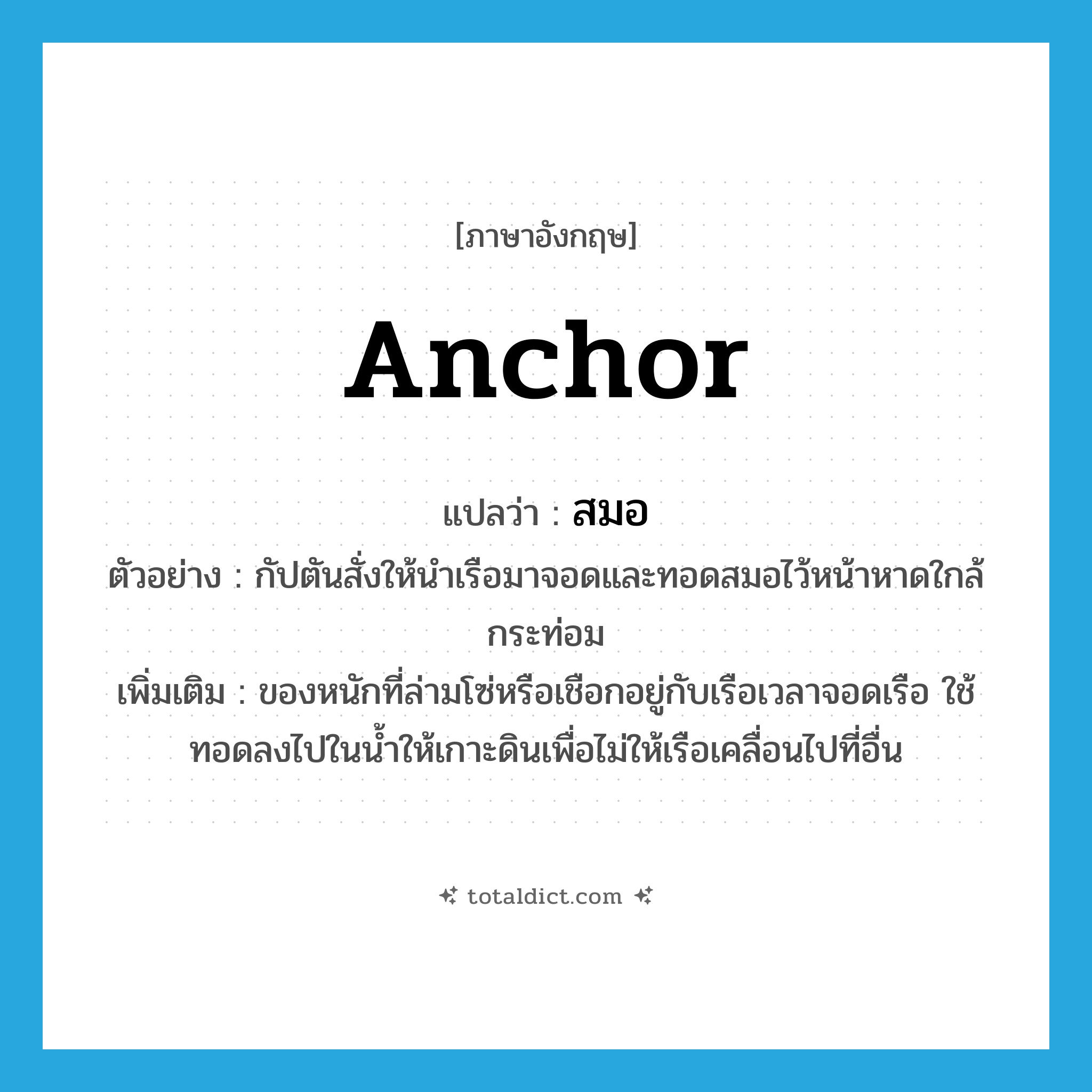 anchor แปลว่า?, คำศัพท์ภาษาอังกฤษ anchor แปลว่า สมอ ประเภท N ตัวอย่าง กัปตันสั่งให้นำเรือมาจอดและทอดสมอไว้หน้าหาดใกล้กระท่อม เพิ่มเติม ของหนักที่ล่ามโซ่หรือเชือกอยู่กับเรือเวลาจอดเรือ ใช้ทอดลงไปในน้ำให้เกาะดินเพื่อไม่ให้เรือเคลื่อนไปที่อื่น หมวด N