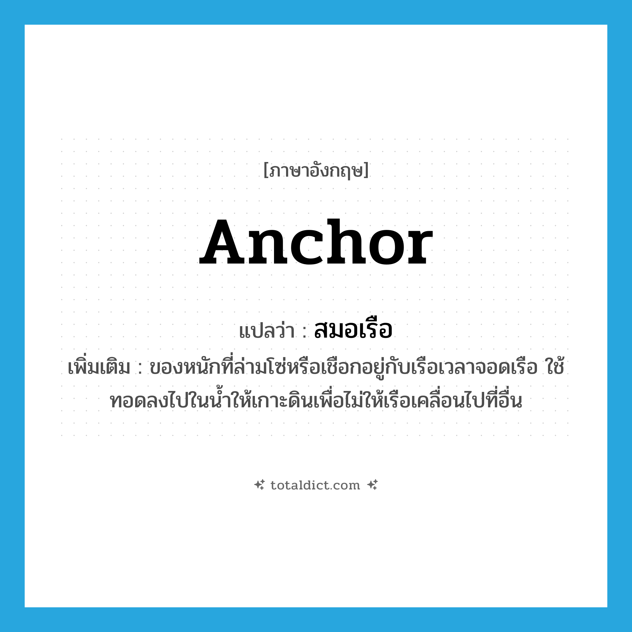 anchor แปลว่า?, คำศัพท์ภาษาอังกฤษ anchor แปลว่า สมอเรือ ประเภท N เพิ่มเติม ของหนักที่ล่ามโซ่หรือเชือกอยู่กับเรือเวลาจอดเรือ ใช้ทอดลงไปในน้ำให้เกาะดินเพื่อไม่ให้เรือเคลื่อนไปที่อื่น หมวด N