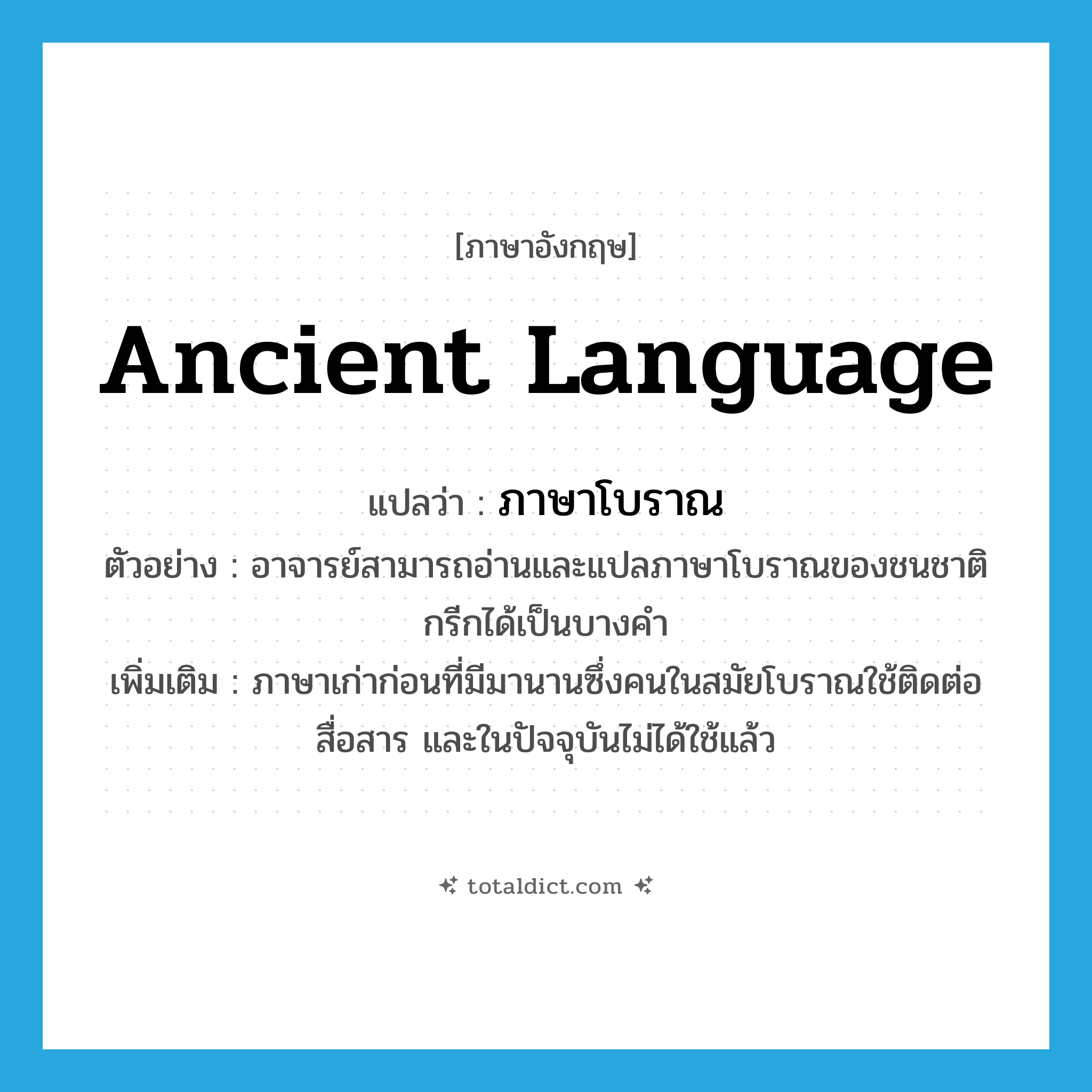 ancient language แปลว่า?, คำศัพท์ภาษาอังกฤษ ancient language แปลว่า ภาษาโบราณ ประเภท N ตัวอย่าง อาจารย์สามารถอ่านและแปลภาษาโบราณของชนชาติกรีกได้เป็นบางคำ เพิ่มเติม ภาษาเก่าก่อนที่มีมานานซึ่งคนในสมัยโบราณใช้ติดต่อสื่อสาร และในปัจจุบันไม่ได้ใช้แล้ว หมวด N