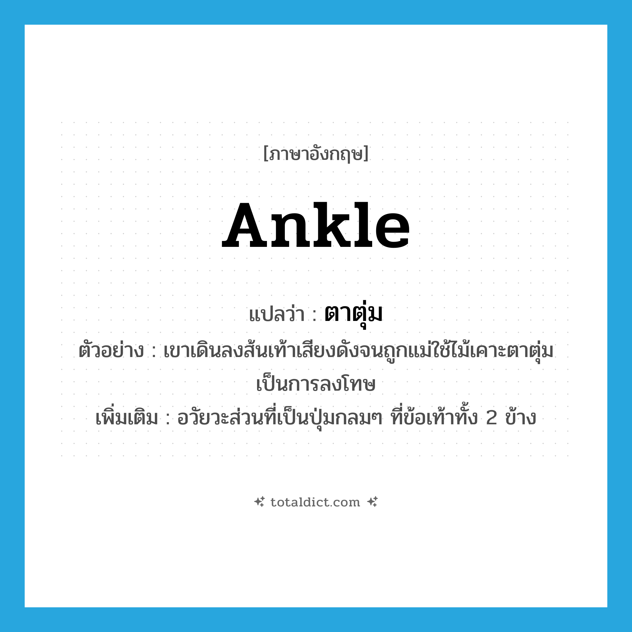 ankle แปลว่า?, คำศัพท์ภาษาอังกฤษ ankle แปลว่า ตาตุ่ม ประเภท N ตัวอย่าง เขาเดินลงส้นเท้าเสียงดังจนถูกแม่ใช้ไม้เคาะตาตุ่มเป็นการลงโทษ เพิ่มเติม อวัยวะส่วนที่เป็นปุ่มกลมๆ ที่ข้อเท้าทั้ง 2 ข้าง หมวด N