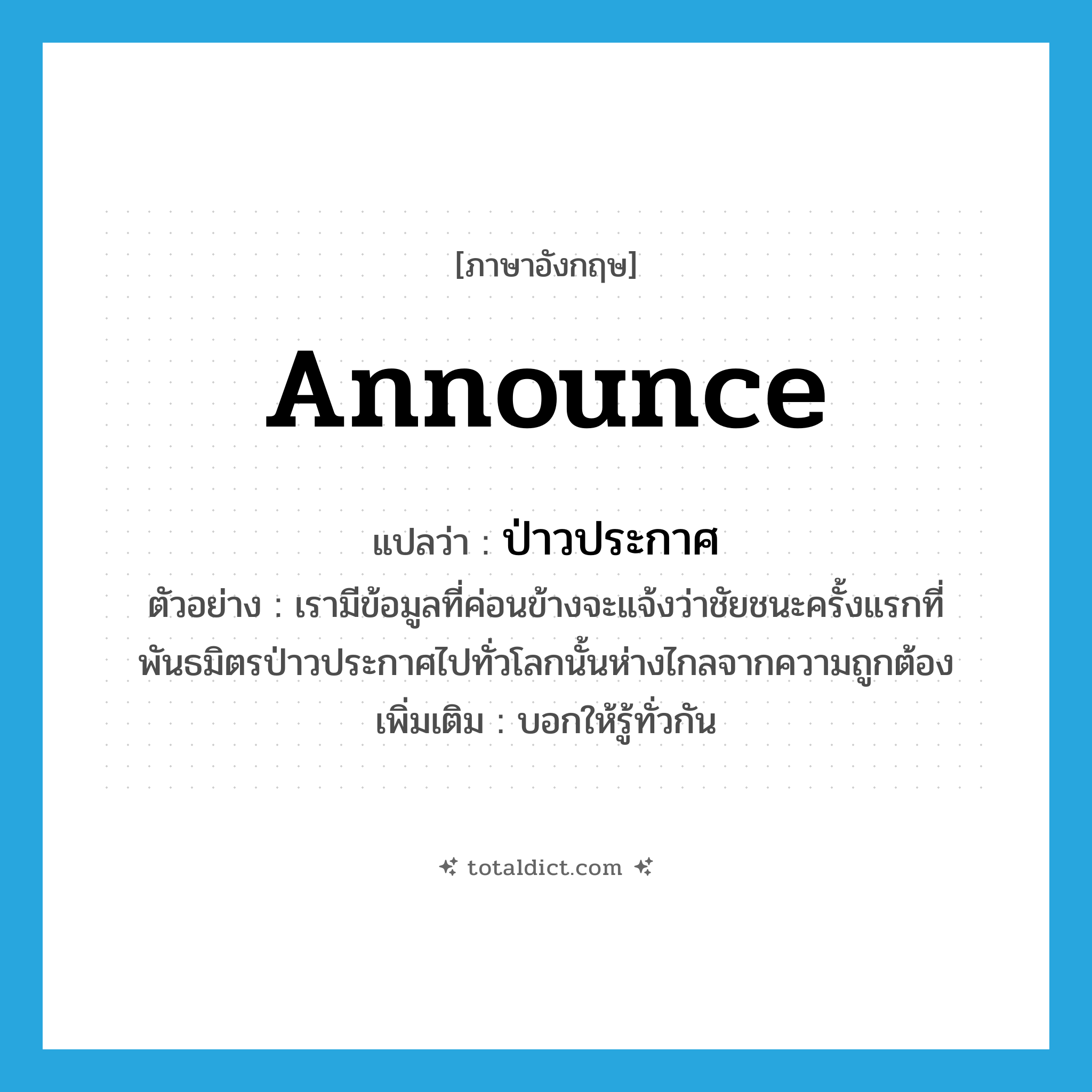 announce แปลว่า?, คำศัพท์ภาษาอังกฤษ announce แปลว่า ป่าวประกาศ ประเภท V ตัวอย่าง เรามีข้อมูลที่ค่อนข้างจะแจ้งว่าชัยชนะครั้งแรกที่พันธมิตรป่าวประกาศไปทั่วโลกนั้นห่างไกลจากความถูกต้อง เพิ่มเติม บอกให้รู้ทั่วกัน หมวด V