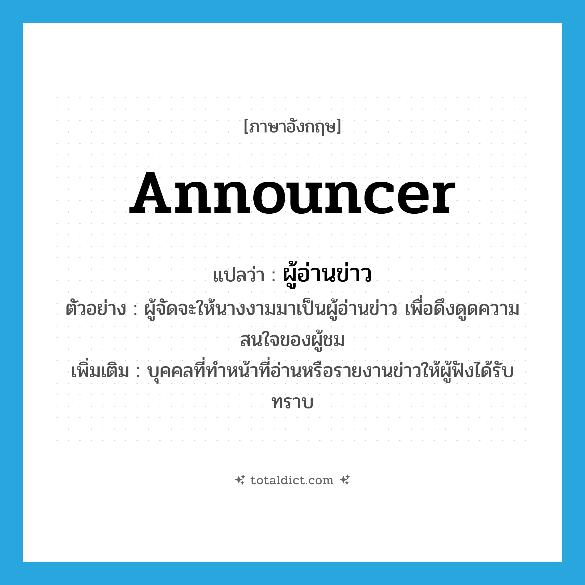 announcer แปลว่า?, คำศัพท์ภาษาอังกฤษ announcer แปลว่า ผู้อ่านข่าว ประเภท N ตัวอย่าง ผู้จัดจะให้นางงามมาเป็นผู้อ่านข่าว เพื่อดึงดูดความสนใจของผู้ชม เพิ่มเติม บุคคลที่ทำหน้าที่อ่านหรือรายงานข่าวให้ผู้ฟังได้รับ ทราบ หมวด N