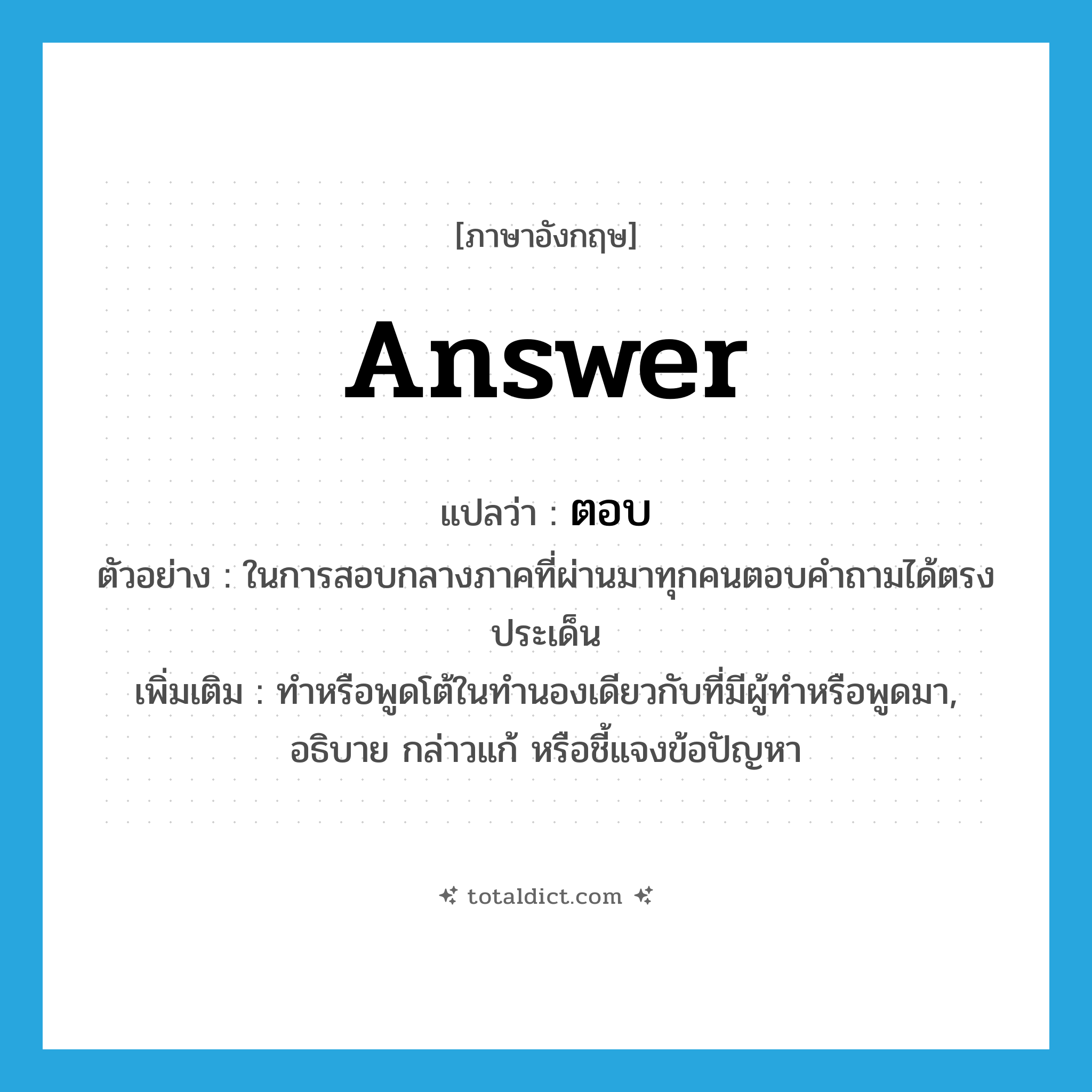 answer แปลว่า?, คำศัพท์ภาษาอังกฤษ answer แปลว่า ตอบ ประเภท V ตัวอย่าง ในการสอบกลางภาคที่ผ่านมาทุกคนตอบคำถามได้ตรงประเด็น เพิ่มเติม ทำหรือพูดโต้ในทำนองเดียวกับที่มีผู้ทำหรือพูดมา, อธิบาย กล่าวแก้ หรือชี้แจงข้อปัญหา หมวด V