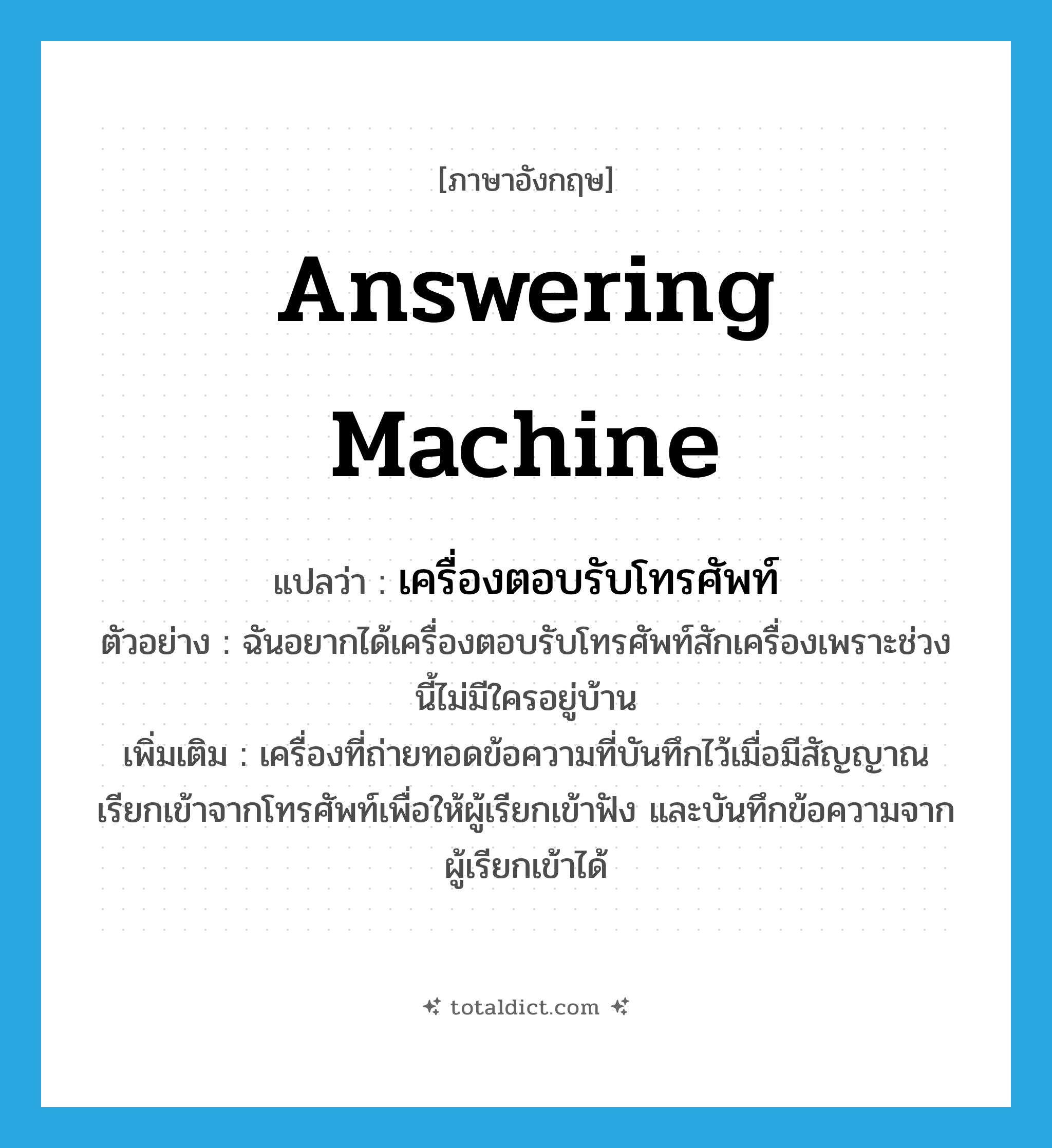 answering machine แปลว่า?, คำศัพท์ภาษาอังกฤษ answering machine แปลว่า เครื่องตอบรับโทรศัพท์ ประเภท N ตัวอย่าง ฉันอยากได้เครื่องตอบรับโทรศัพท์สักเครื่องเพราะช่วงนี้ไม่มีใครอยู่บ้าน เพิ่มเติม เครื่องที่ถ่ายทอดข้อความที่บันทึกไว้เมื่อมีสัญญาณเรียกเข้าจากโทรศัพท์เพื่อให้ผู้เรียกเข้าฟัง และบันทึกข้อความจากผู้เรียกเข้าได้ หมวด N