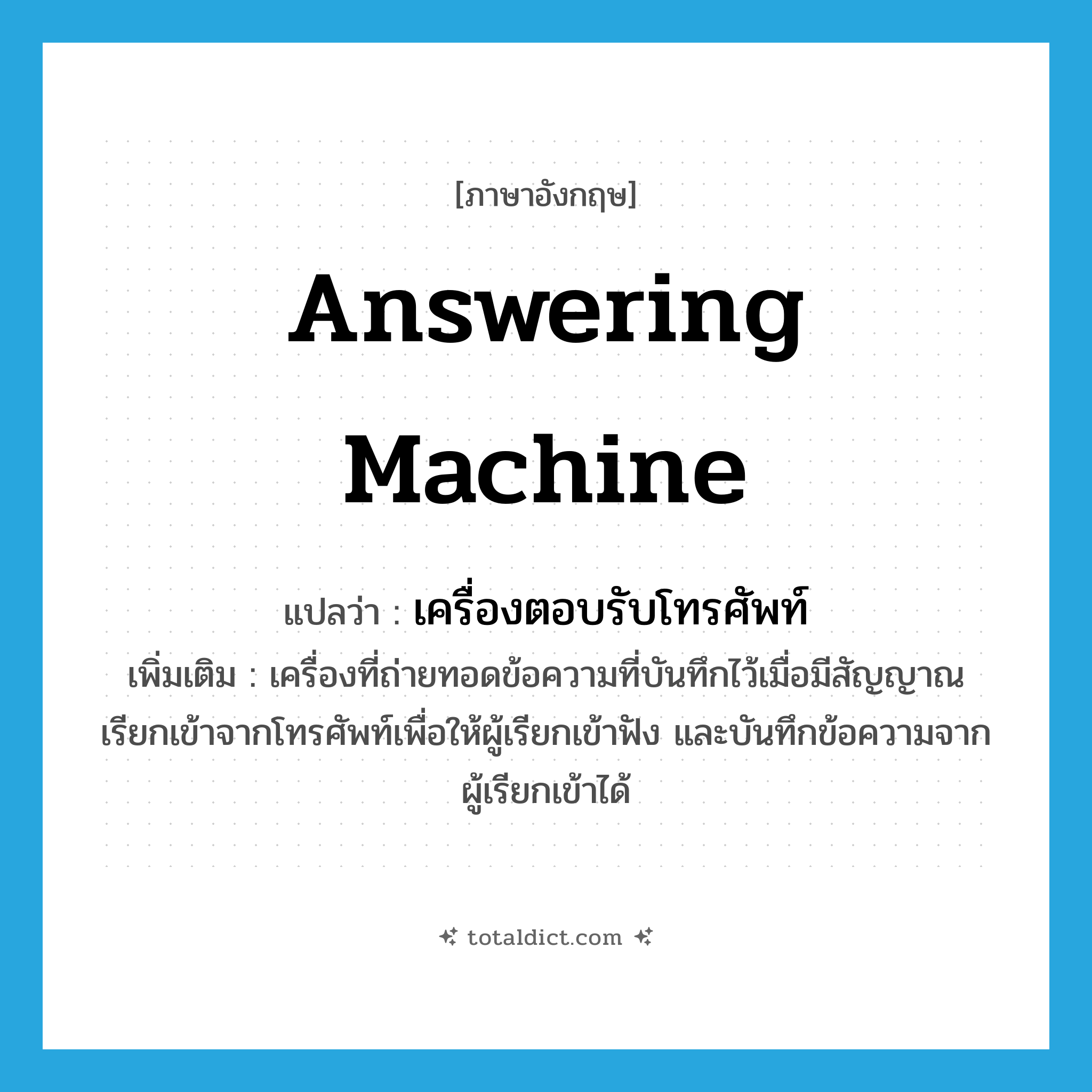 answering machine แปลว่า?, คำศัพท์ภาษาอังกฤษ answering machine แปลว่า เครื่องตอบรับโทรศัพท์ ประเภท N เพิ่มเติม เครื่องที่ถ่ายทอดข้อความที่บันทึกไว้เมื่อมีสัญญาณเรียกเข้าจากโทรศัพท์เพื่อให้ผู้เรียกเข้าฟัง และบันทึกข้อความจากผู้เรียกเข้าได้ หมวด N