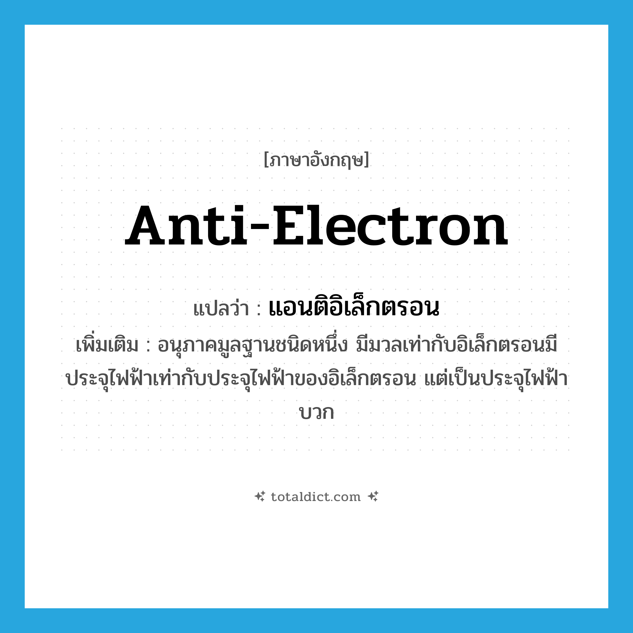 anti-electron แปลว่า?, คำศัพท์ภาษาอังกฤษ anti-electron แปลว่า แอนติอิเล็กตรอน ประเภท N เพิ่มเติม อนุภาคมูลฐานชนิดหนึ่ง มีมวลเท่ากับอิเล็กตรอนมีประจุไฟฟ้าเท่ากับประจุไฟฟ้าของอิเล็กตรอน แต่เป็นประจุไฟฟ้าบวก หมวด N