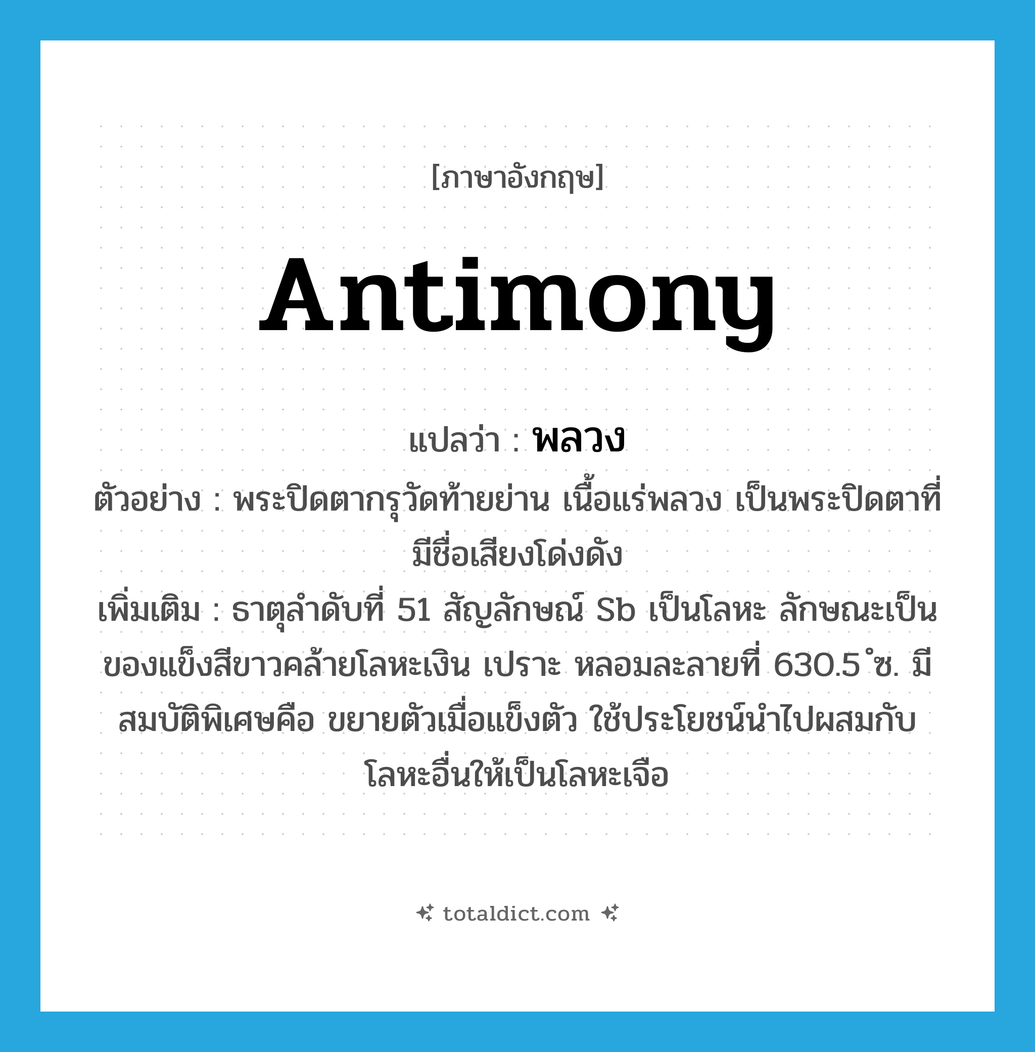 antimony แปลว่า?, คำศัพท์ภาษาอังกฤษ antimony แปลว่า พลวง ประเภท N ตัวอย่าง พระปิดตากรุวัดท้ายย่าน เนื้อแร่พลวง เป็นพระปิดตาที่มีชื่อเสียงโด่งดัง เพิ่มเติม ธาตุลำดับที่ 51 สัญลักษณ์ Sb เป็นโลหะ ลักษณะเป็นของแข็งสีขาวคล้ายโลหะเงิน เปราะ หลอมละลายที่ 630.5 ํซ. มีสมบัติพิเศษคือ ขยายตัวเมื่อแข็งตัว ใช้ประโยชน์นำไปผสมกับโลหะอื่นให้เป็นโลหะเจือ หมวด N