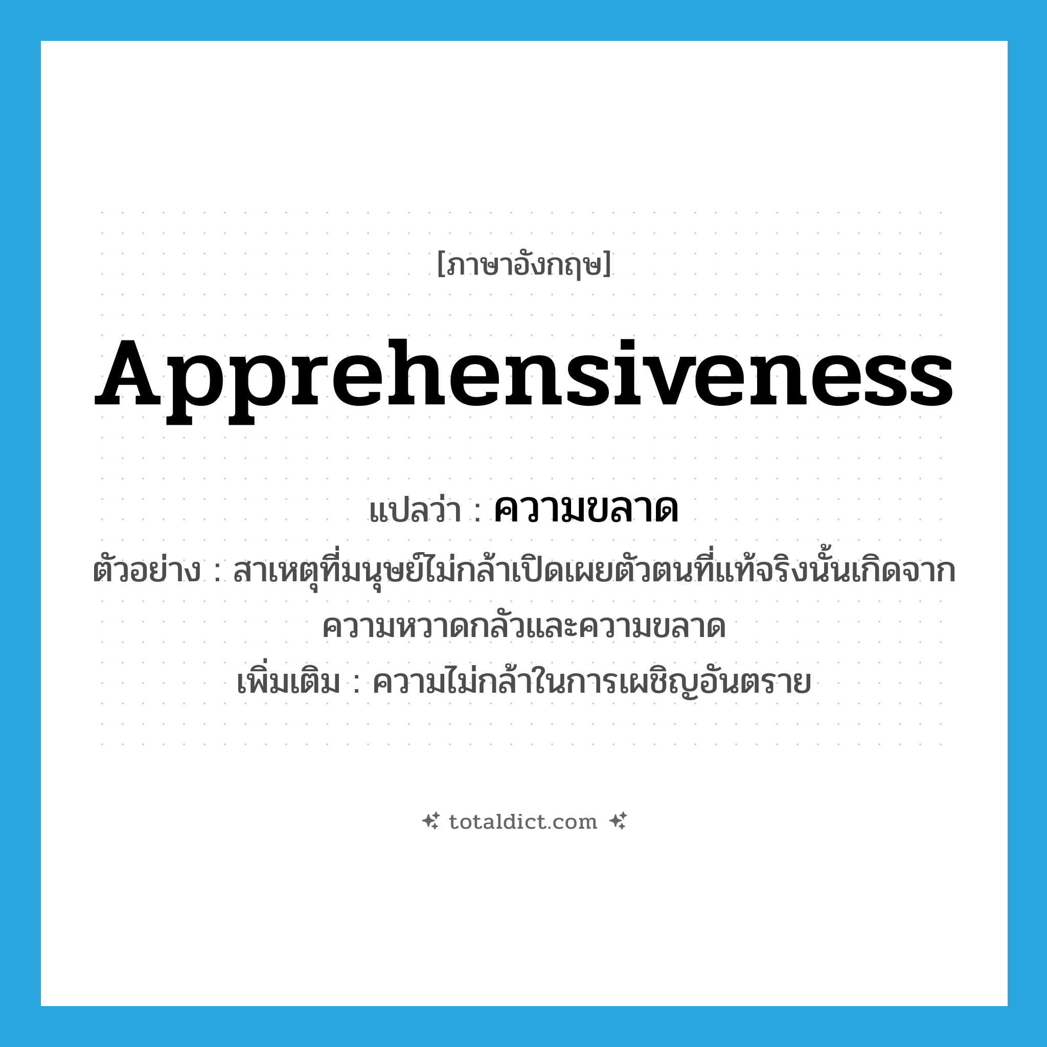 apprehensiveness แปลว่า?, คำศัพท์ภาษาอังกฤษ apprehensiveness แปลว่า ความขลาด ประเภท N ตัวอย่าง สาเหตุที่มนุษย์ไม่กล้าเปิดเผยตัวตนที่แท้จริงนั้นเกิดจากความหวาดกลัวและความขลาด เพิ่มเติม ความไม่กล้าในการเผชิญอันตราย หมวด N