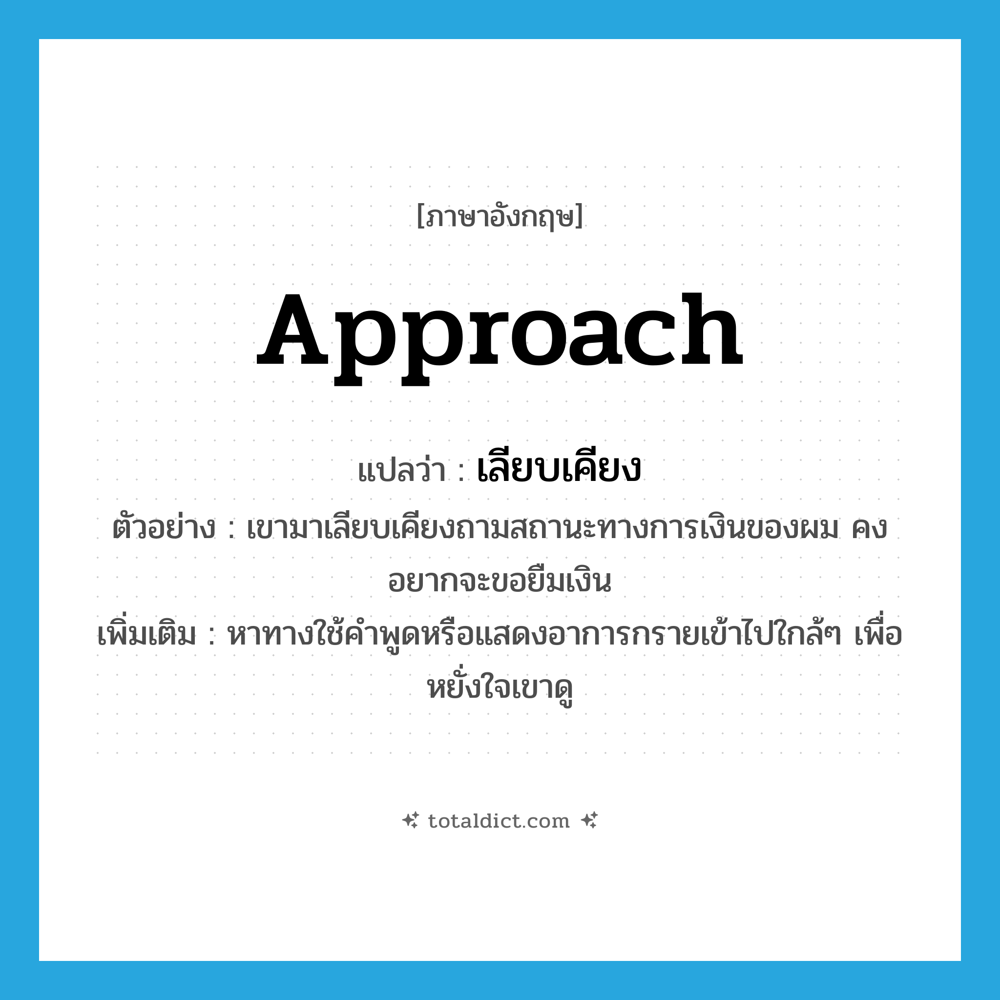 approach แปลว่า?, คำศัพท์ภาษาอังกฤษ approach แปลว่า เลียบเคียง ประเภท V ตัวอย่าง เขามาเลียบเคียงถามสถานะทางการเงินของผม คงอยากจะขอยืมเงิน เพิ่มเติม หาทางใช้คำพูดหรือแสดงอาการกรายเข้าไปใกล้ๆ เพื่อหยั่งใจเขาดู หมวด V