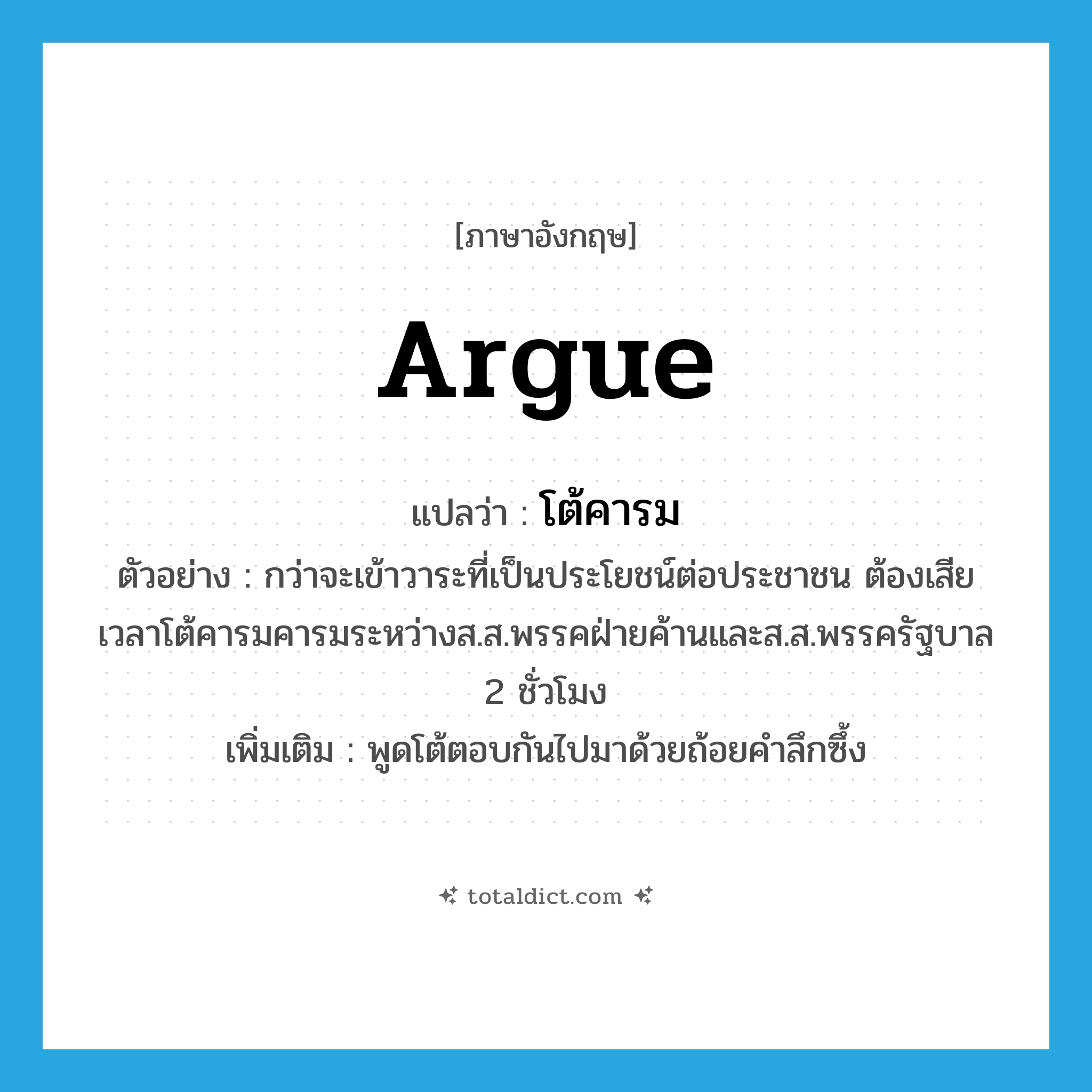 argue แปลว่า?, คำศัพท์ภาษาอังกฤษ argue แปลว่า โต้คารม ประเภท V ตัวอย่าง กว่าจะเข้าวาระที่เป็นประโยชน์ต่อประชาชน ต้องเสียเวลาโต้คารมคารมระหว่างส.ส.พรรคฝ่ายค้านและส.ส.พรรครัฐบาล 2 ชั่วโมง เพิ่มเติม พูดโต้ตอบกันไปมาด้วยถ้อยคำลึกซึ้ง หมวด V