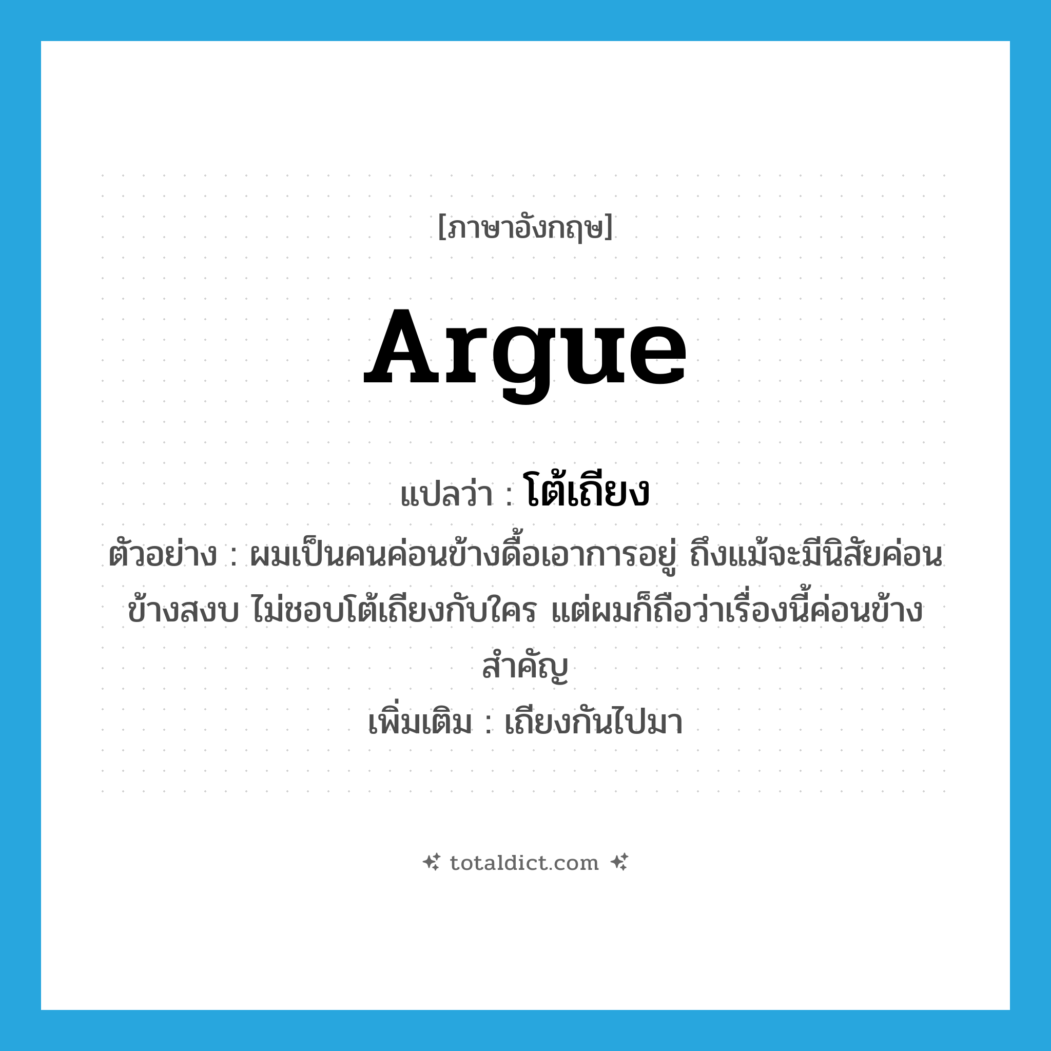 argue แปลว่า?, คำศัพท์ภาษาอังกฤษ argue แปลว่า โต้เถียง ประเภท V ตัวอย่าง ผมเป็นคนค่อนข้างดื้อเอาการอยู่ ถึงแม้จะมีนิสัยค่อนข้างสงบ ไม่ชอบโต้เถียงกับใคร แต่ผมก็ถือว่าเรื่องนี้ค่อนข้างสำคัญ เพิ่มเติม เถียงกันไปมา หมวด V