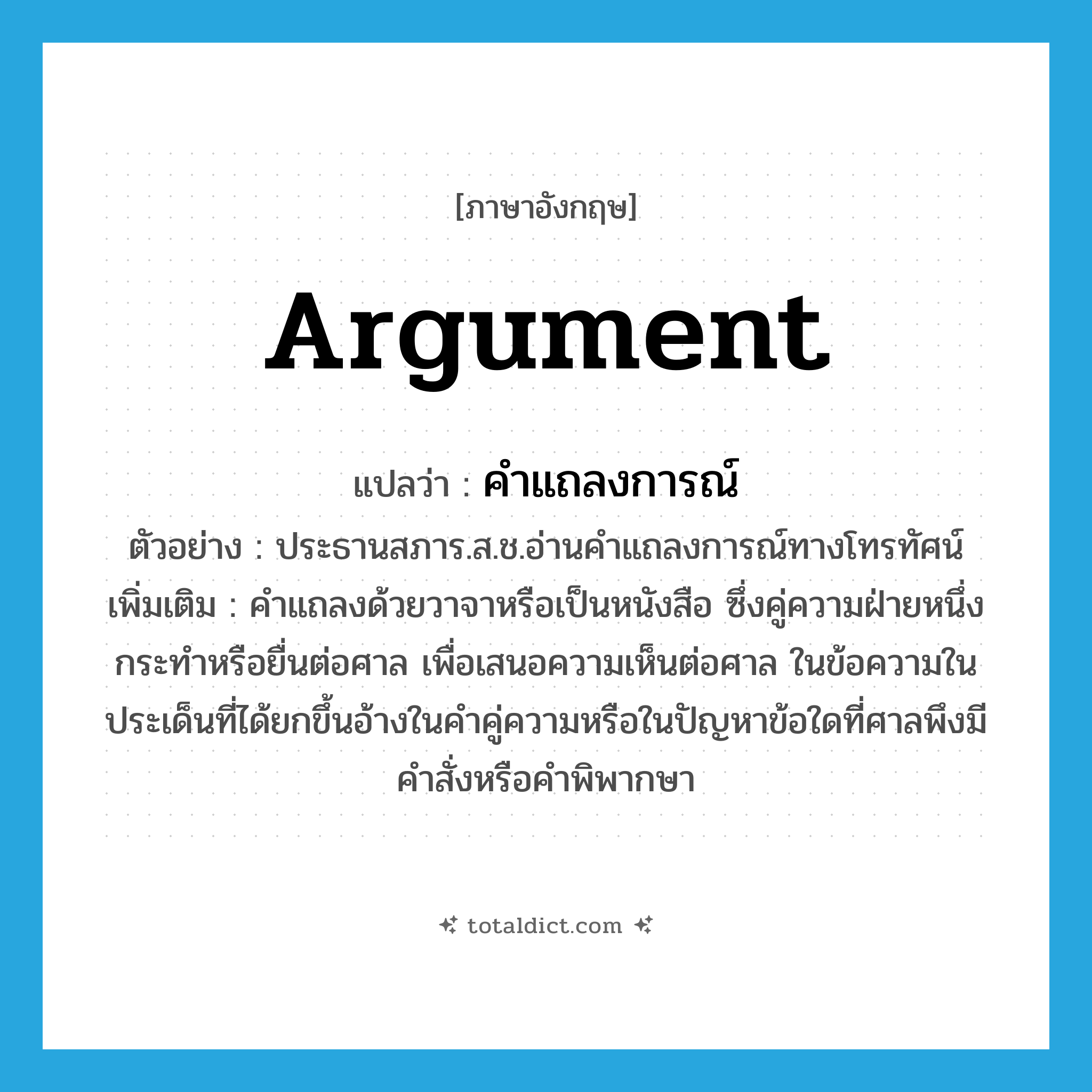 argument แปลว่า?, คำศัพท์ภาษาอังกฤษ argument แปลว่า คำแถลงการณ์ ประเภท N ตัวอย่าง ประธานสภาร.ส.ช.อ่านคำแถลงการณ์ทางโทรทัศน์ เพิ่มเติม คำแถลงด้วยวาจาหรือเป็นหนังสือ ซึ่งคู่ความฝ่ายหนึ่งกระทำหรือยื่นต่อศาล เพื่อเสนอความเห็นต่อศาล ในข้อความในประเด็นที่ได้ยกขึ้นอ้างในคำคู่ความหรือในปัญหาข้อใดที่ศาลพึงมีคำสั่งหรือคำพิพากษา หมวด N