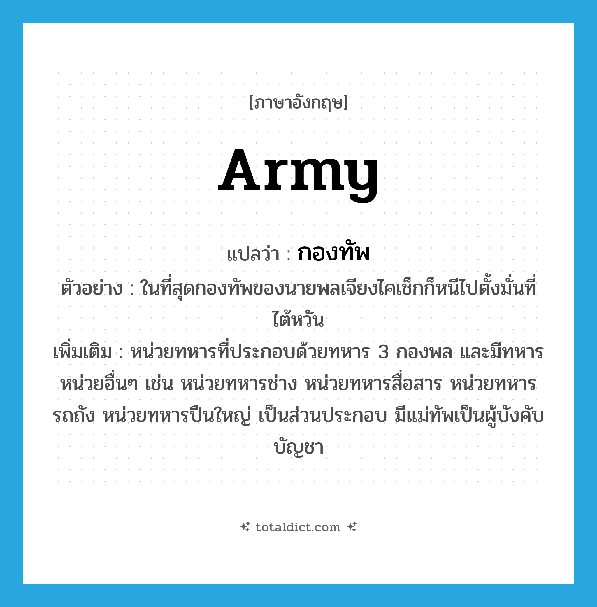 army แปลว่า?, คำศัพท์ภาษาอังกฤษ army แปลว่า กองทัพ ประเภท N ตัวอย่าง ในที่สุดกองทัพของนายพลเจียงไคเช็กก็หนีไปตั้งมั่นที่ไต้หวัน เพิ่มเติม หน่วยทหารที่ประกอบด้วยทหาร 3 กองพล และมีทหารหน่วยอื่นๆ เช่น หน่วยทหารช่าง หน่วยทหารสื่อสาร หน่วยทหารรถถัง หน่วยทหารปืนใหญ่ เป็นส่วนประกอบ มีแม่ทัพเป็นผู้บังคับบัญชา หมวด N