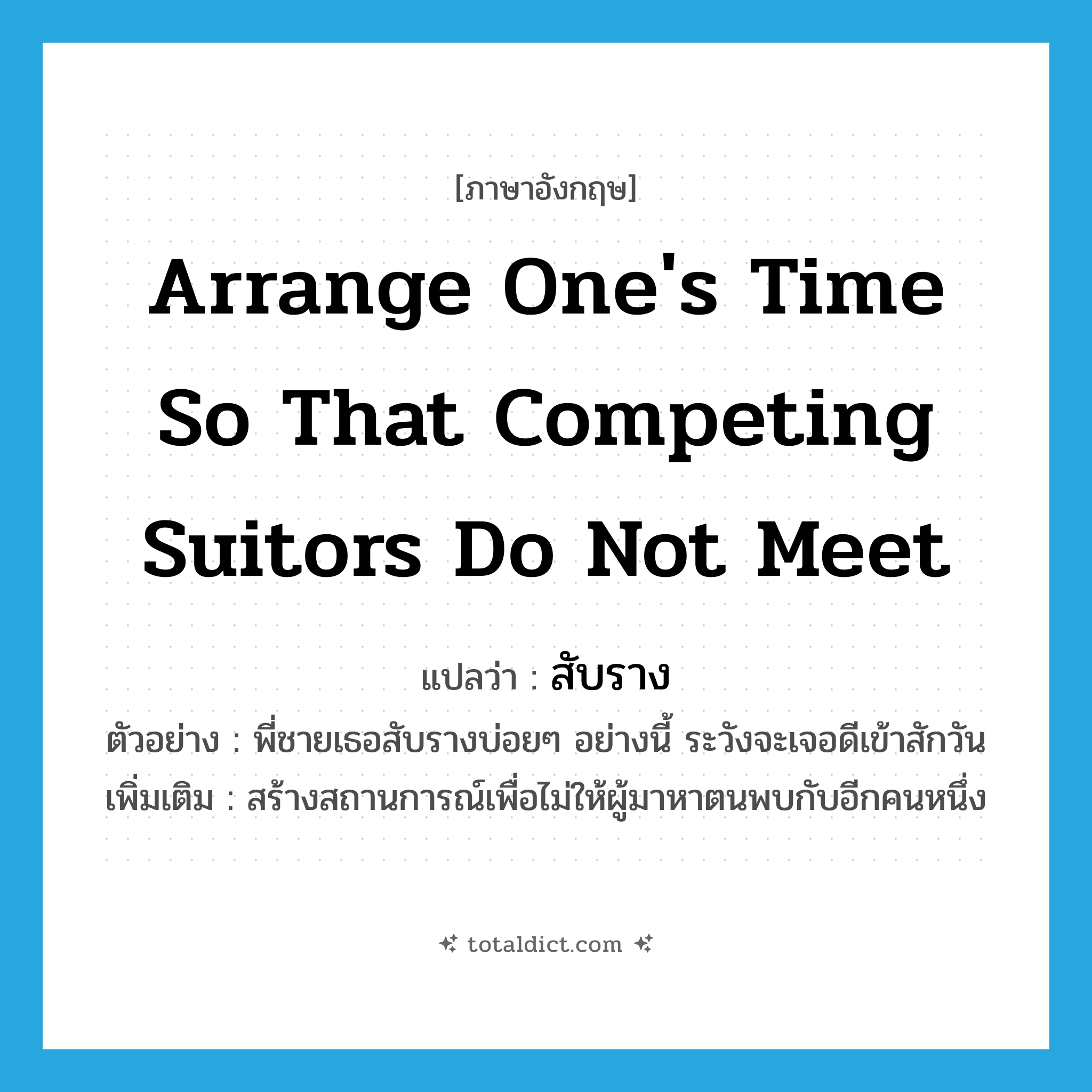 arrange one&#39;s time so that competing suitors do not meet แปลว่า?, คำศัพท์ภาษาอังกฤษ arrange one&#39;s time so that competing suitors do not meet แปลว่า สับราง ประเภท V ตัวอย่าง พี่ชายเธอสับรางบ่อยๆ อย่างนี้ ระวังจะเจอดีเข้าสักวัน เพิ่มเติม สร้างสถานการณ์เพื่อไม่ให้ผู้มาหาตนพบกับอีกคนหนึ่ง หมวด V