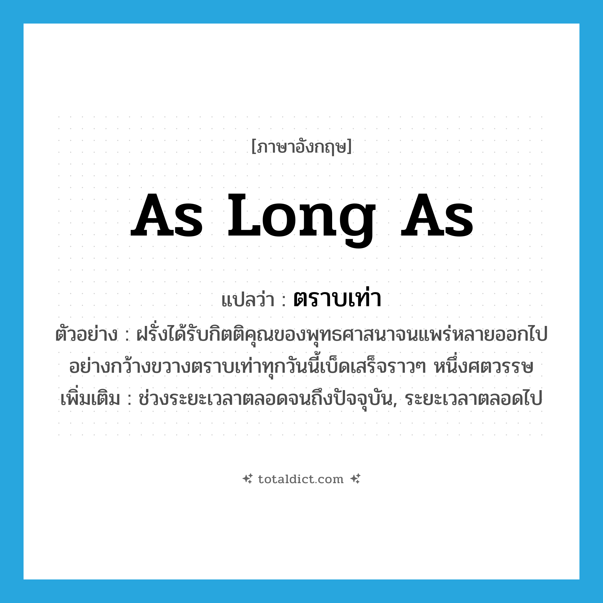 as long as แปลว่า?, คำศัพท์ภาษาอังกฤษ as long as แปลว่า ตราบเท่า ประเภท CONJ ตัวอย่าง ฝรั่งได้รับกิตติคุณของพุทธศาสนาจนแพร่หลายออกไปอย่างกว้างขวางตราบเท่าทุกวันนี้เบ็ดเสร็จราวๆ หนึ่งศตวรรษ เพิ่มเติม ช่วงระยะเวลาตลอดจนถึงปัจจุบัน, ระยะเวลาตลอดไป หมวด CONJ