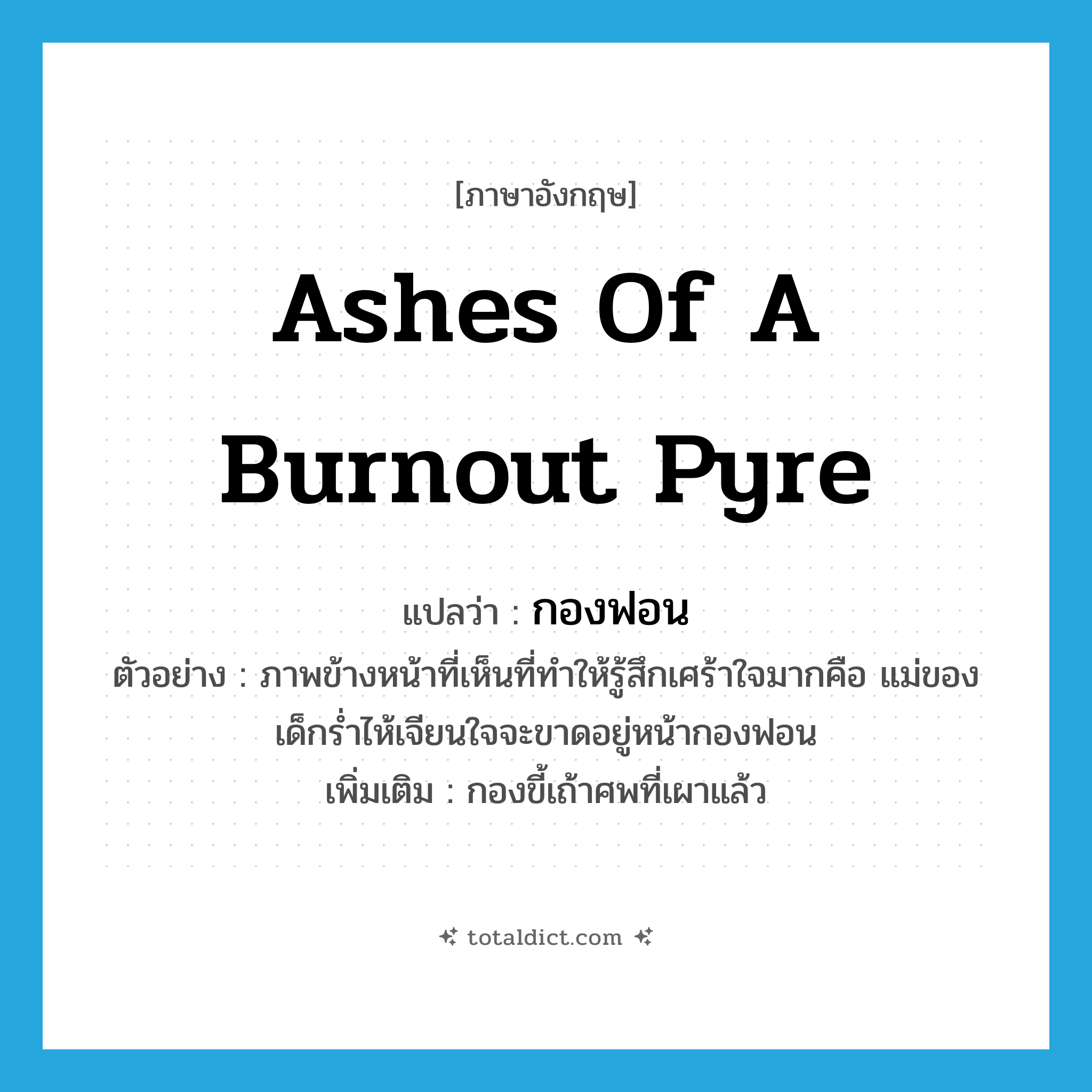 ashes of a burnout pyre แปลว่า?, คำศัพท์ภาษาอังกฤษ ashes of a burnout pyre แปลว่า กองฟอน ประเภท N ตัวอย่าง ภาพข้างหน้าที่เห็นที่ทำให้รู้สึกเศร้าใจมากคือ แม่ของเด็กร่ำไห้เจียนใจจะขาดอยู่หน้ากองฟอน เพิ่มเติม กองขี้เถ้าศพที่เผาแล้ว หมวด N