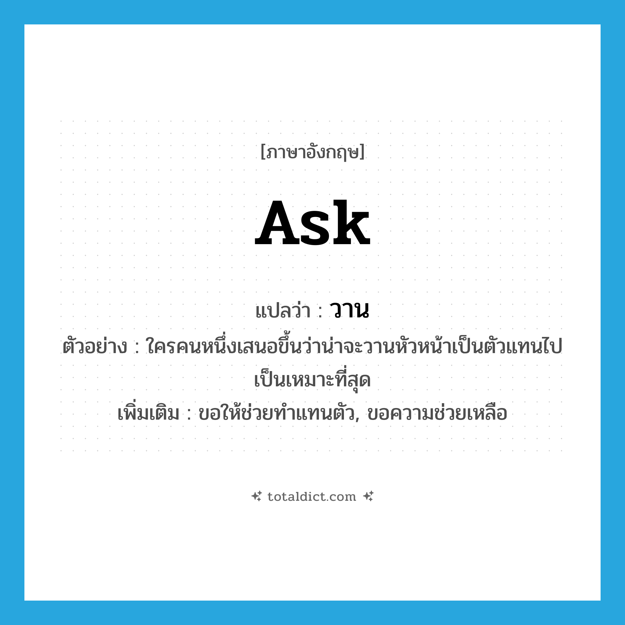 ask แปลว่า?, คำศัพท์ภาษาอังกฤษ ask แปลว่า วาน ประเภท V ตัวอย่าง ใครคนหนึ่งเสนอขึ้นว่าน่าจะวานหัวหน้าเป็นตัวแทนไปเป็นเหมาะที่สุด เพิ่มเติม ขอให้ช่วยทำแทนตัว, ขอความช่วยเหลือ หมวด V