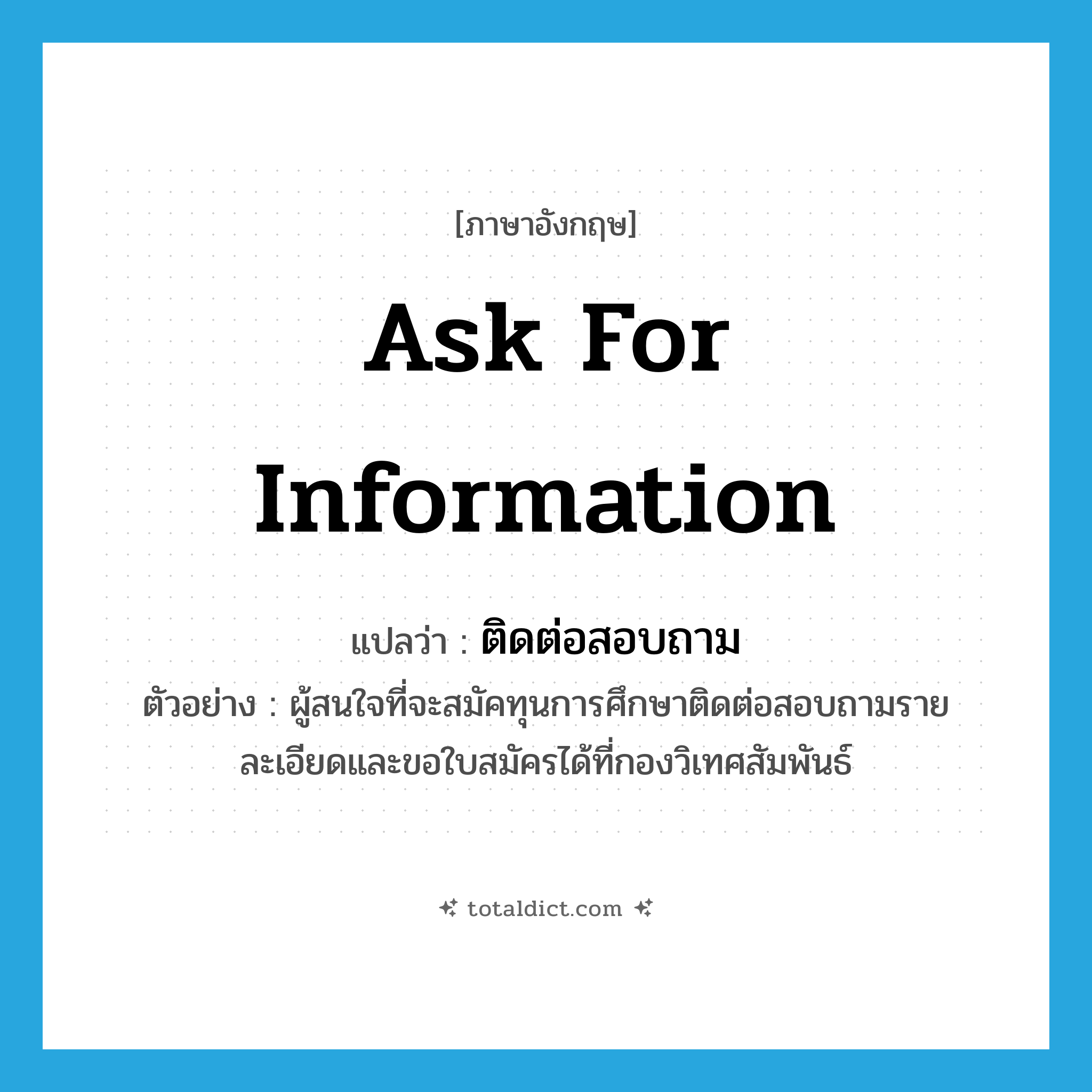 ask for information แปลว่า?, คำศัพท์ภาษาอังกฤษ ask for information แปลว่า ติดต่อสอบถาม ประเภท V ตัวอย่าง ผู้สนใจที่จะสมัคทุนการศึกษาติดต่อสอบถามรายละเอียดและขอใบสมัครได้ที่กองวิเทศสัมพันธ์ หมวด V