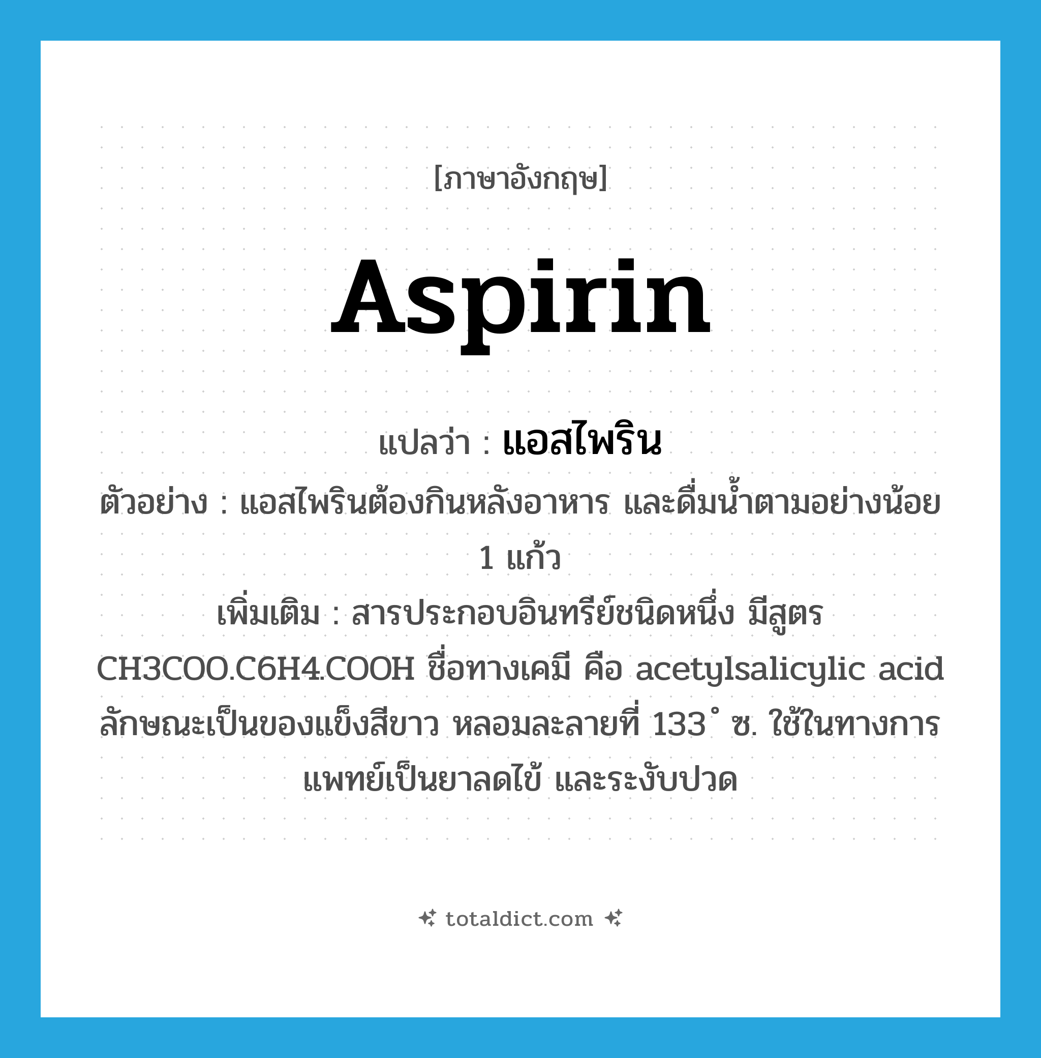 aspirin แปลว่า?, คำศัพท์ภาษาอังกฤษ aspirin แปลว่า แอสไพริน ประเภท N ตัวอย่าง แอสไพรินต้องกินหลังอาหาร และดื่มน้ำตามอย่างน้อย 1 แก้ว เพิ่มเติม สารประกอบอินทรีย์ชนิดหนึ่ง มีสูตร CH3COO.C6H4.COOH ชื่อทางเคมี คือ acetylsalicylic acid ลักษณะเป็นของแข็งสีขาว หลอมละลายที่ 133 ํ ซ. ใช้ในทางการแพทย์เป็นยาลดไข้ และระงับปวด หมวด N