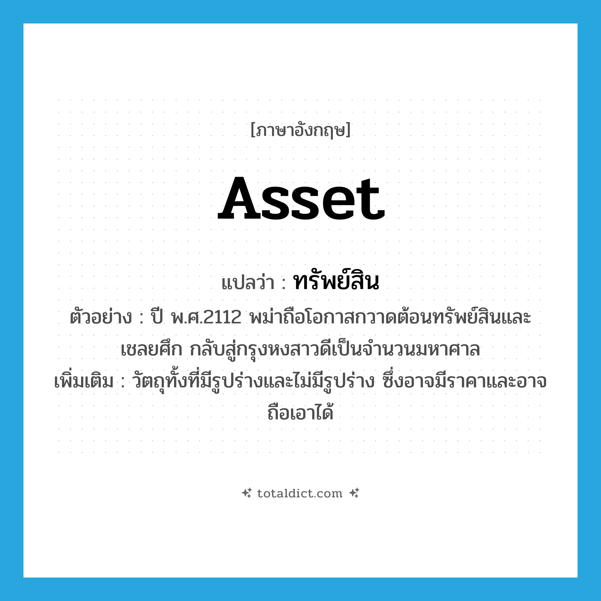 asset แปลว่า?, คำศัพท์ภาษาอังกฤษ asset แปลว่า ทรัพย์สิน ประเภท N ตัวอย่าง ปี พ.ศ.2112 พม่าถือโอกาสกวาดต้อนทรัพย์สินและเชลยศึก กลับสู่กรุงหงสาวดีเป็นจำนวนมหาศาล เพิ่มเติม วัตถุทั้งที่มีรูปร่างและไม่มีรูปร่าง ซึ่งอาจมีราคาและอาจถือเอาได้ หมวด N