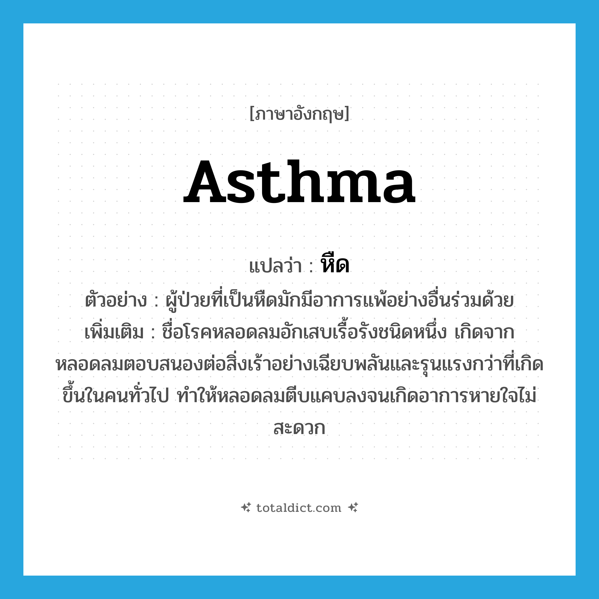 asthma แปลว่า?, คำศัพท์ภาษาอังกฤษ asthma แปลว่า หืด ประเภท N ตัวอย่าง ผู้ป่วยที่เป็นหืดมักมีอาการแพ้อย่างอื่นร่วมด้วย เพิ่มเติม ชื่อโรคหลอดลมอักเสบเรื้อรังชนิดหนึ่ง เกิดจากหลอดลมตอบสนองต่อสิ่งเร้าอย่างเฉียบพลันและรุนแรงกว่าที่เกิดขึ้นในคนทั่วไป ทำให้หลอดลมตีบแคบลงจนเกิดอาการหายใจไม่สะดวก หมวด N