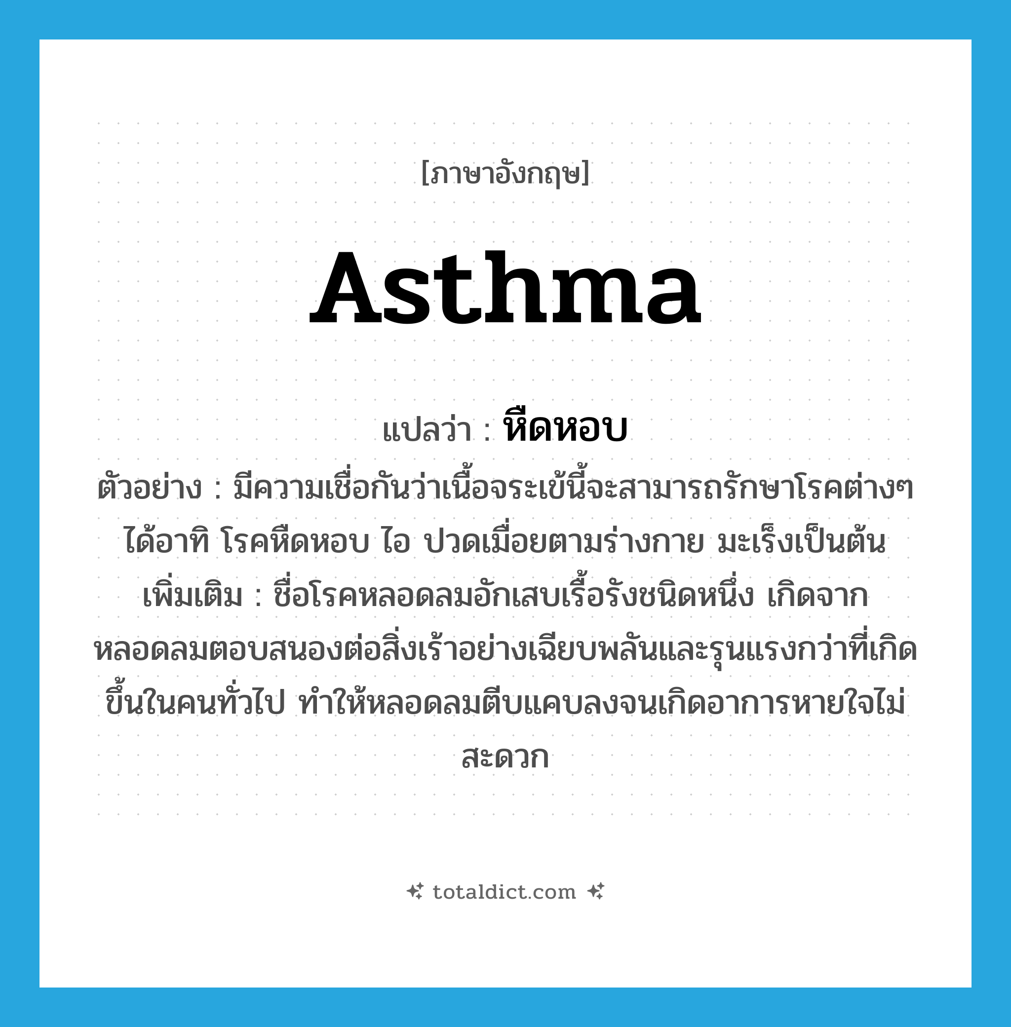 asthma แปลว่า?, คำศัพท์ภาษาอังกฤษ asthma แปลว่า หืดหอบ ประเภท N ตัวอย่าง มีความเชื่อกันว่าเนื้อจระเข้นี้จะสามารถรักษาโรคต่างๆ ได้อาทิ โรคหืดหอบ ไอ ปวดเมื่อยตามร่างกาย มะเร็งเป็นต้น เพิ่มเติม ชื่อโรคหลอดลมอักเสบเรื้อรังชนิดหนึ่ง เกิดจากหลอดลมตอบสนองต่อสิ่งเร้าอย่างเฉียบพลันและรุนแรงกว่าที่เกิดขึ้นในคนทั่วไป ทำให้หลอดลมตีบแคบลงจนเกิดอาการหายใจไม่สะดวก หมวด N