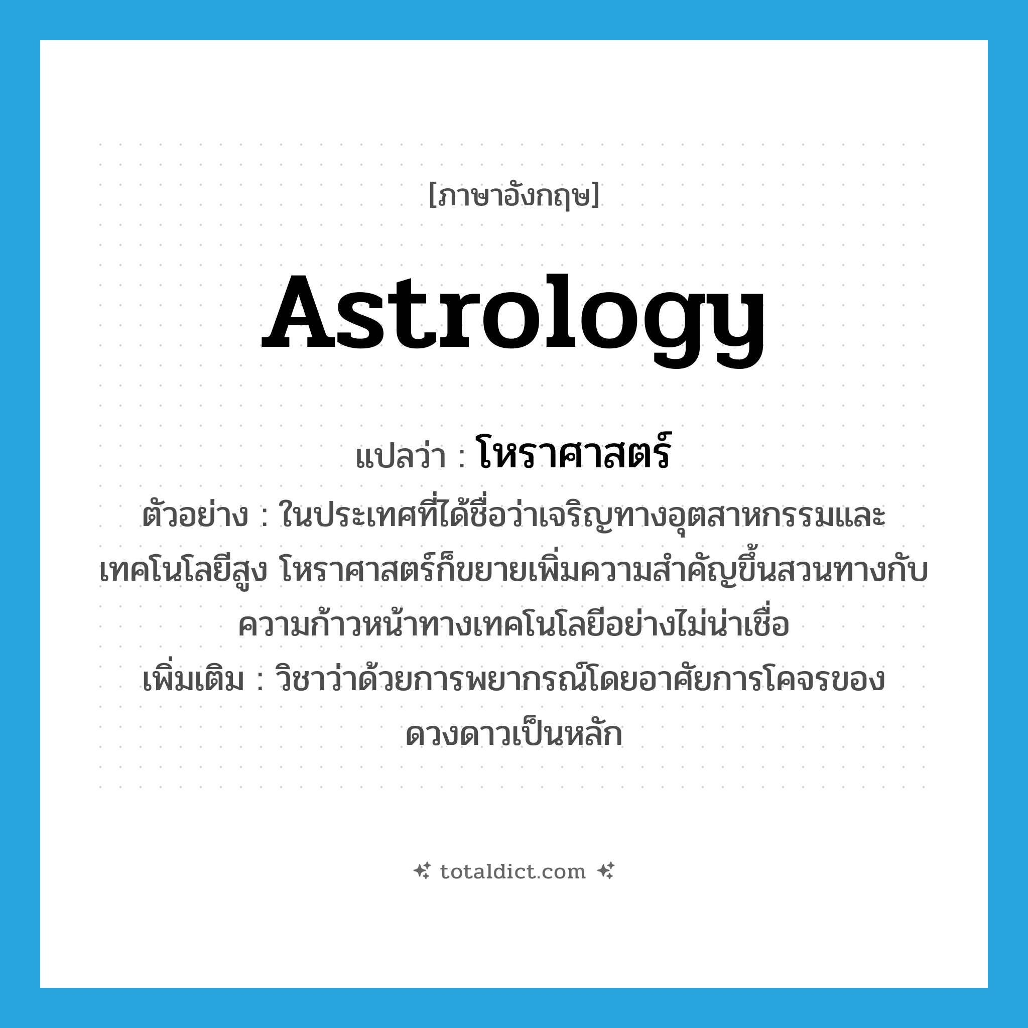 astrology แปลว่า?, คำศัพท์ภาษาอังกฤษ astrology แปลว่า โหราศาสตร์ ประเภท N ตัวอย่าง ในประเทศที่ได้ชื่อว่าเจริญทางอุตสาหกรรมและเทคโนโลยีสูง โหราศาสตร์ก็ขยายเพิ่มความสำคัญขึ้นสวนทางกับความก้าวหน้าทางเทคโนโลยีอย่างไม่น่าเชื่อ เพิ่มเติม วิชาว่าด้วยการพยากรณ์โดยอาศัยการโคจรของดวงดาวเป็นหลัก หมวด N