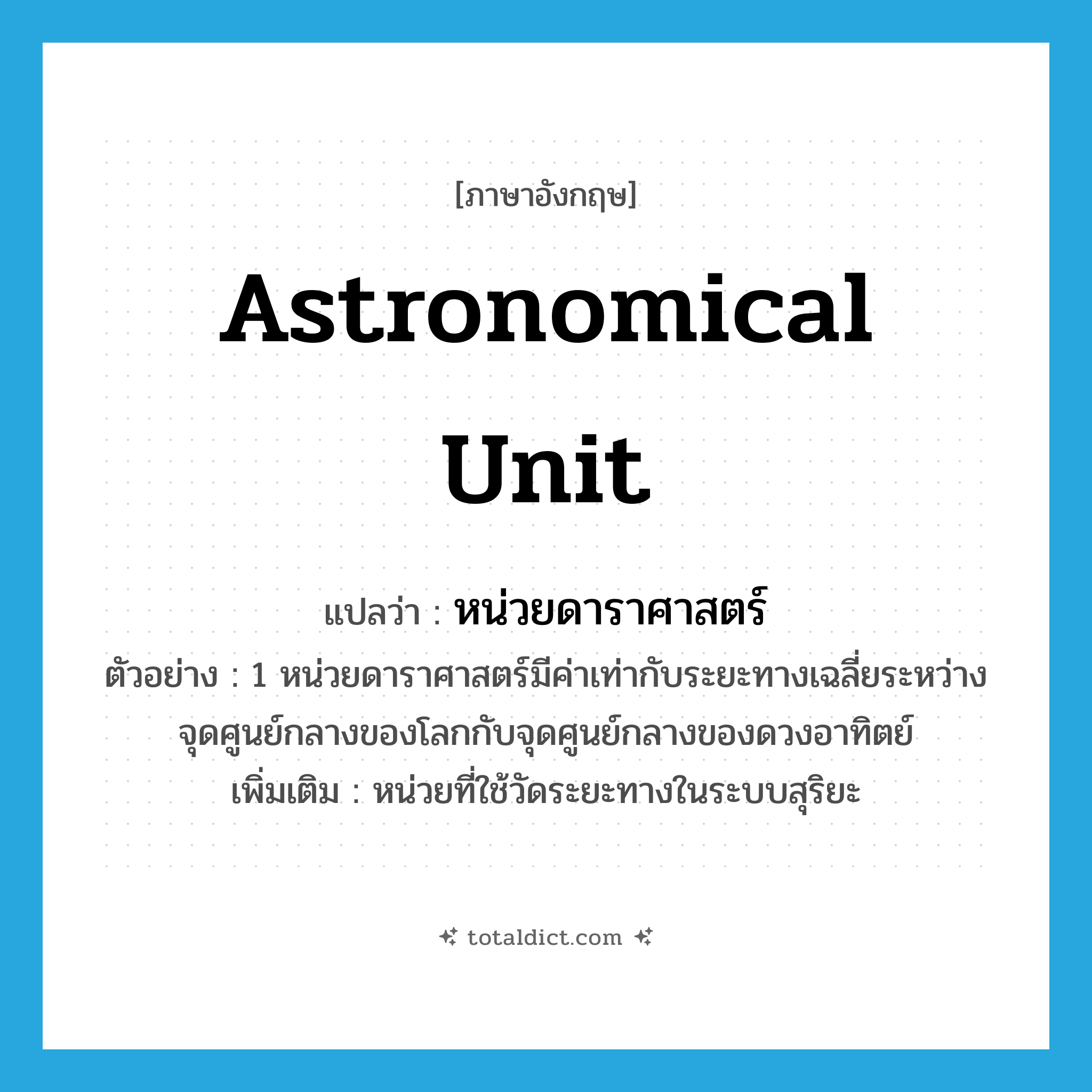 astronomical unit แปลว่า?, คำศัพท์ภาษาอังกฤษ astronomical unit แปลว่า หน่วยดาราศาสตร์ ประเภท CLAS ตัวอย่าง 1 หน่วยดาราศาสตร์มีค่าเท่ากับระยะทางเฉลี่ยระหว่างจุดศูนย์กลางของโลกกับจุดศูนย์กลางของดวงอาทิตย์ เพิ่มเติม หน่วยที่ใช้วัดระยะทางในระบบสุริยะ หมวด CLAS