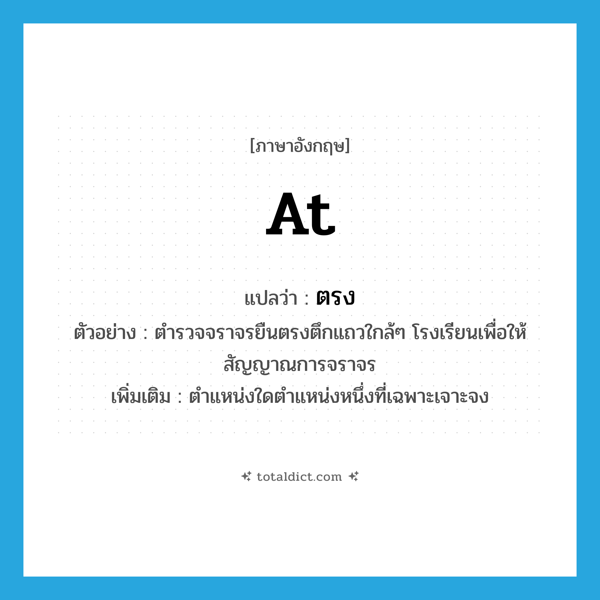 at แปลว่า?, คำศัพท์ภาษาอังกฤษ at แปลว่า ตรง ประเภท PREP ตัวอย่าง ตำรวจจราจรยืนตรงตึกแถวใกล้ๆ โรงเรียนเพื่อให้สัญญาณการจราจร เพิ่มเติม ตำแหน่งใดตำแหน่งหนึ่งที่เฉพาะเจาะจง หมวด PREP