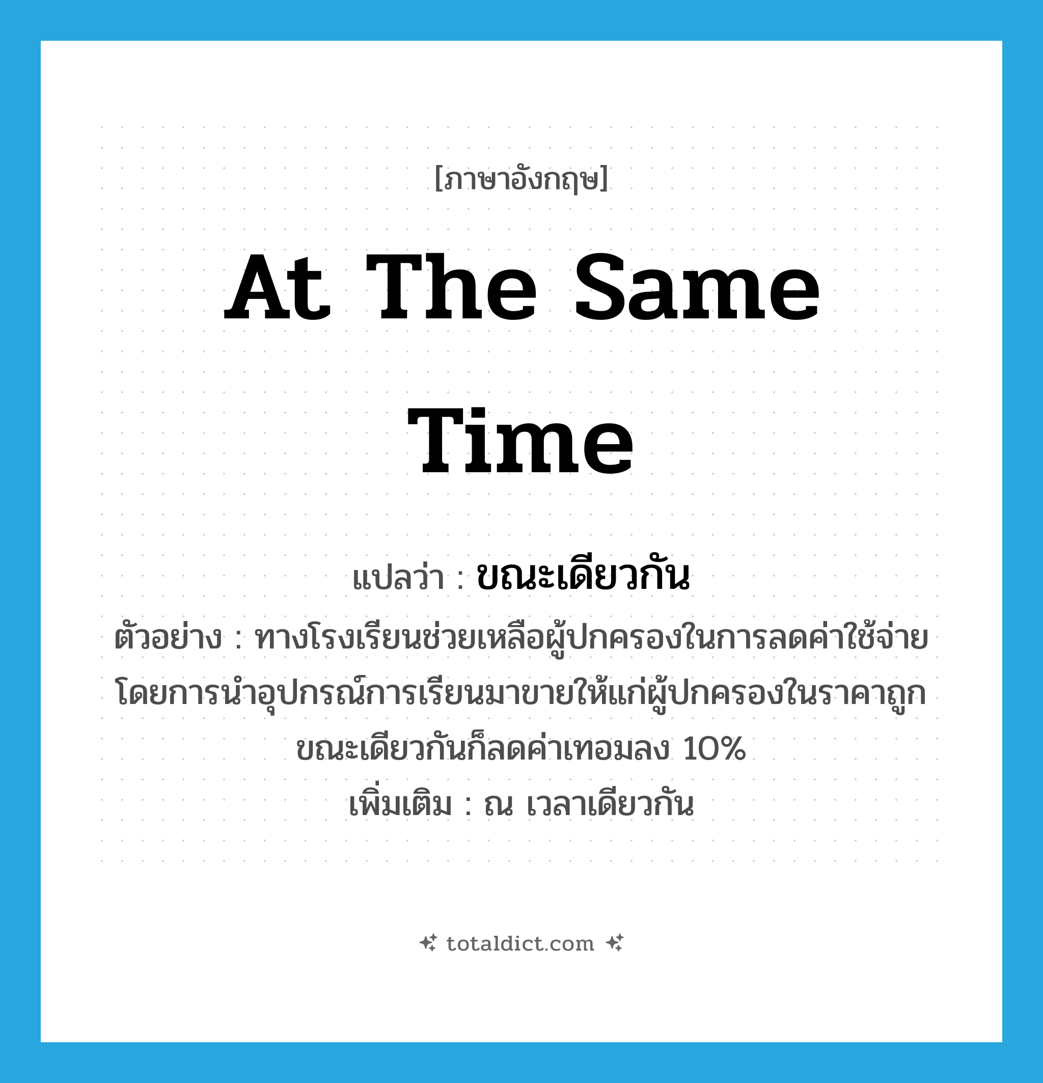 at the same time แปลว่า?, คำศัพท์ภาษาอังกฤษ at the same time แปลว่า ขณะเดียวกัน ประเภท CONJ ตัวอย่าง ทางโรงเรียนช่วยเหลือผู้ปกครองในการลดค่าใช้จ่ายโดยการนำอุปกรณ์การเรียนมาขายให้แก่ผู้ปกครองในราคาถูกขณะเดียวกันก็ลดค่าเทอมลง 10% เพิ่มเติม ณ เวลาเดียวกัน หมวด CONJ