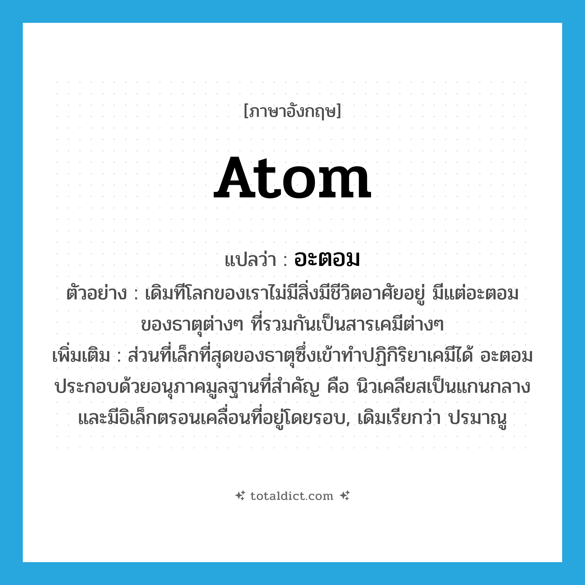 atom แปลว่า?, คำศัพท์ภาษาอังกฤษ atom แปลว่า อะตอม ประเภท N ตัวอย่าง เดิมทีโลกของเราไม่มีสิ่งมีชีวิตอาศัยอยู่ มีแต่อะตอมของธาตุต่างๆ ที่รวมกันเป็นสารเคมีต่างๆ เพิ่มเติม ส่วนที่เล็กที่สุดของธาตุซึ่งเข้าทำปฏิกิริยาเคมีได้ อะตอมประกอบด้วยอนุภาคมูลฐานที่สำคัญ คือ นิวเคลียสเป็นแกนกลางและมีอิเล็กตรอนเคลื่อนที่อยู่โดยรอบ, เดิมเรียกว่า ปรมาณู หมวด N