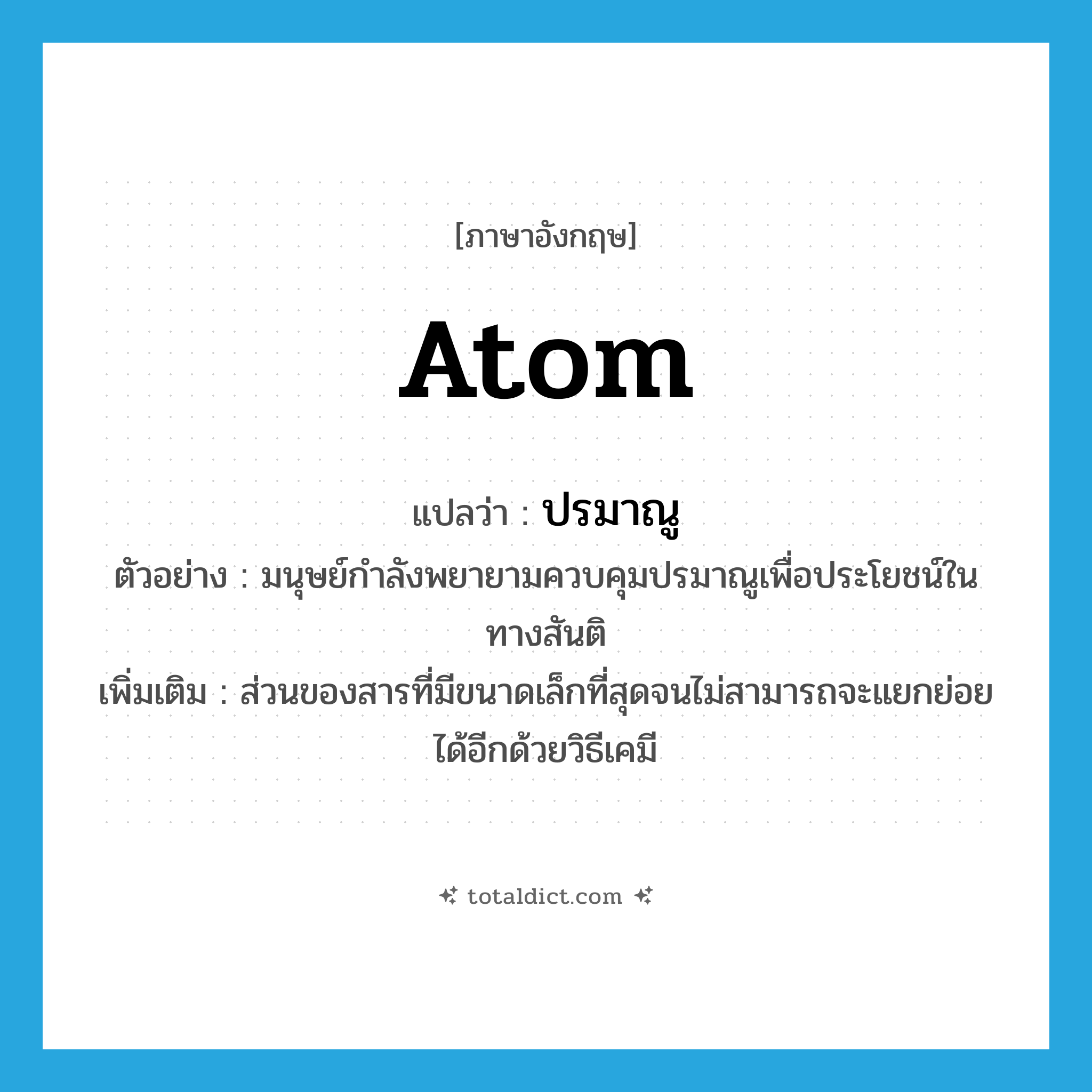 atom แปลว่า?, คำศัพท์ภาษาอังกฤษ atom แปลว่า ปรมาณู ประเภท N ตัวอย่าง มนุษย์กำลังพยายามควบคุมปรมาณูเพื่อประโยชน์ในทางสันติ เพิ่มเติม ส่วนของสารที่มีขนาดเล็กที่สุดจนไม่สามารถจะแยกย่อยได้อีกด้วยวิธีเคมี หมวด N