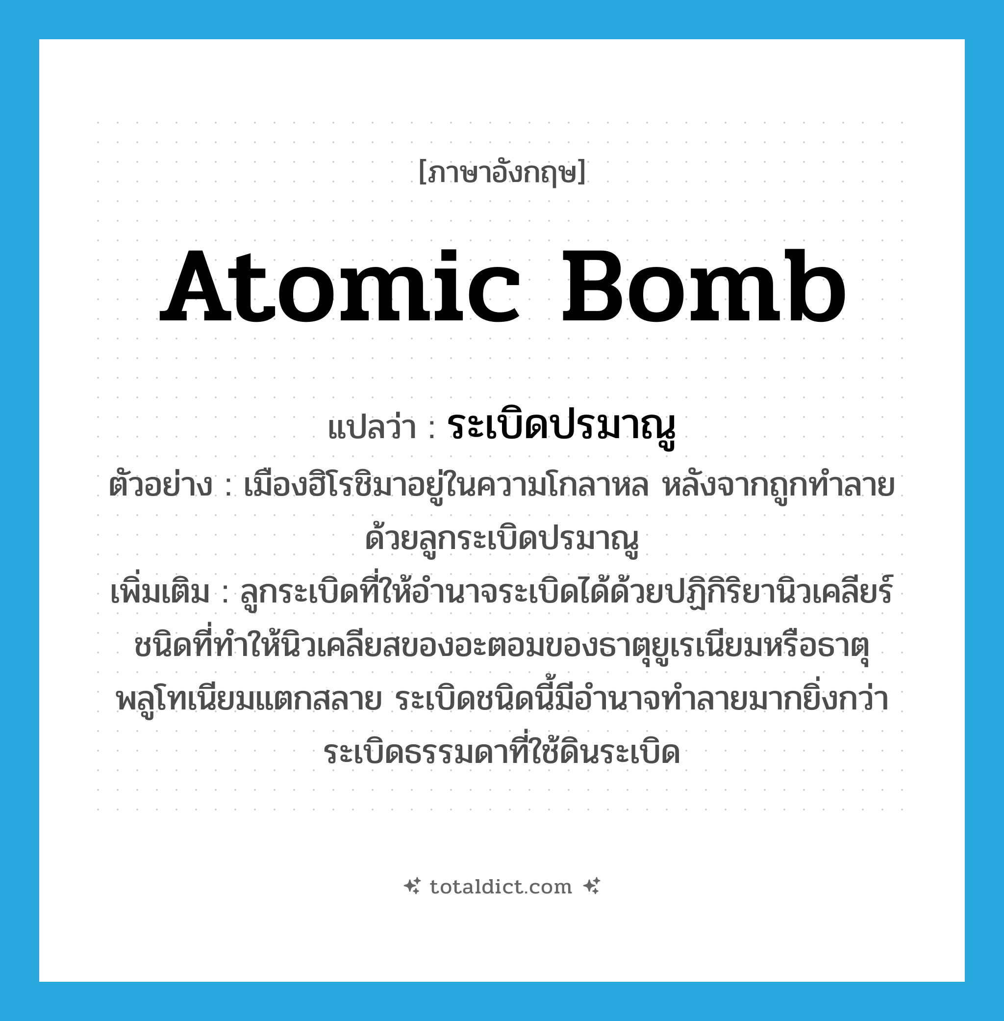 atomic bomb แปลว่า?, คำศัพท์ภาษาอังกฤษ atomic bomb แปลว่า ระเบิดปรมาณู ประเภท N ตัวอย่าง เมืองฮิโรชิมาอยู่ในความโกลาหล หลังจากถูกทำลายด้วยลูกระเบิดปรมาณู เพิ่มเติม ลูกระเบิดที่ให้อำนาจระเบิดได้ด้วยปฏิกิริยานิวเคลียร์ชนิดที่ทำให้นิวเคลียสของอะตอมของธาตุยูเรเนียมหรือธาตุพลูโทเนียมแตกสลาย ระเบิดชนิดนี้มีอำนาจทำลายมากยิ่งกว่าระเบิดธรรมดาที่ใช้ดินระเบิด หมวด N