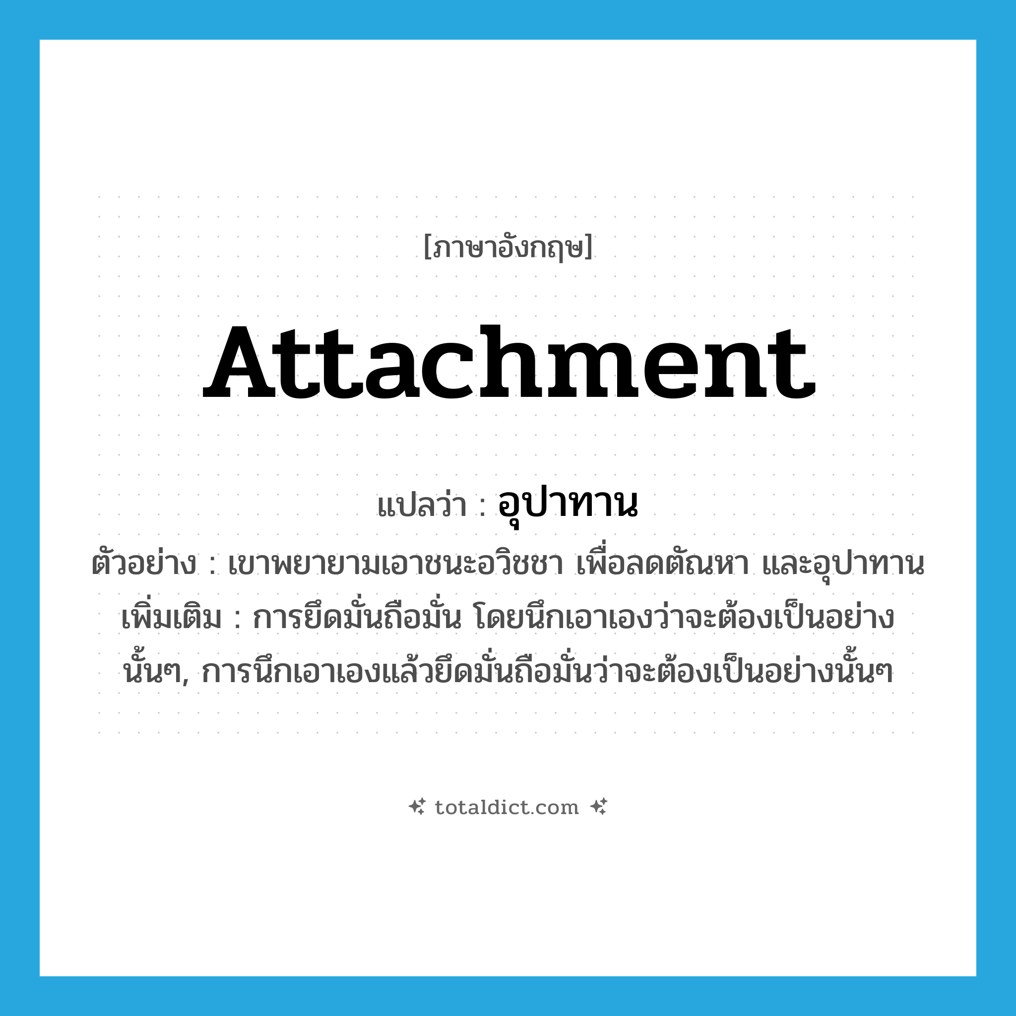 attachment แปลว่า?, คำศัพท์ภาษาอังกฤษ attachment แปลว่า อุปาทาน ประเภท N ตัวอย่าง เขาพยายามเอาชนะอวิชชา เพื่อลดตัณหา และอุปาทาน เพิ่มเติม การยึดมั่นถือมั่น โดยนึกเอาเองว่าจะต้องเป็นอย่างนั้นๆ, การนึกเอาเองแล้วยึดมั่นถือมั่นว่าจะต้องเป็นอย่างนั้นๆ หมวด N