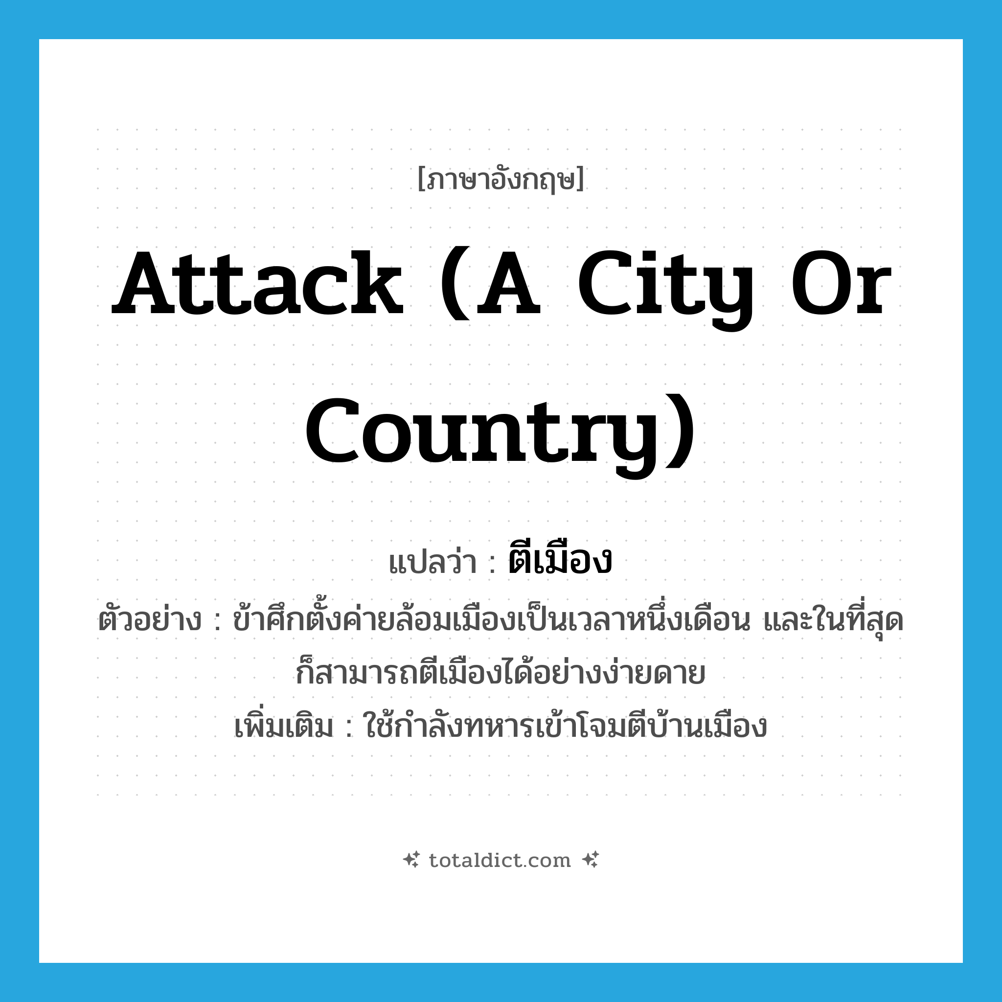 attack (a city or country) แปลว่า?, คำศัพท์ภาษาอังกฤษ attack (a city or country) แปลว่า ตีเมือง ประเภท V ตัวอย่าง ข้าศึกตั้งค่ายล้อมเมืองเป็นเวลาหนึ่งเดือน และในที่สุดก็สามารถตีเมืองได้อย่างง่ายดาย เพิ่มเติม ใช้กำลังทหารเข้าโจมตีบ้านเมือง หมวด V