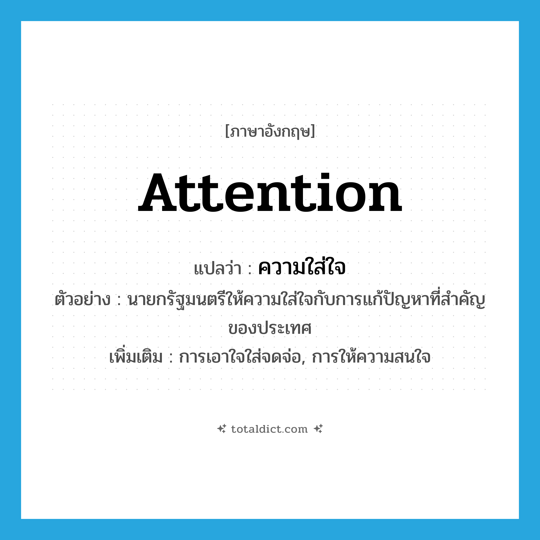 attention แปลว่า?, คำศัพท์ภาษาอังกฤษ attention แปลว่า ความใส่ใจ ประเภท N ตัวอย่าง นายกรัฐมนตรีให้ความใส่ใจกับการแก้ปัญหาที่สำคัญของประเทศ เพิ่มเติม การเอาใจใส่จดจ่อ, การให้ความสนใจ หมวด N