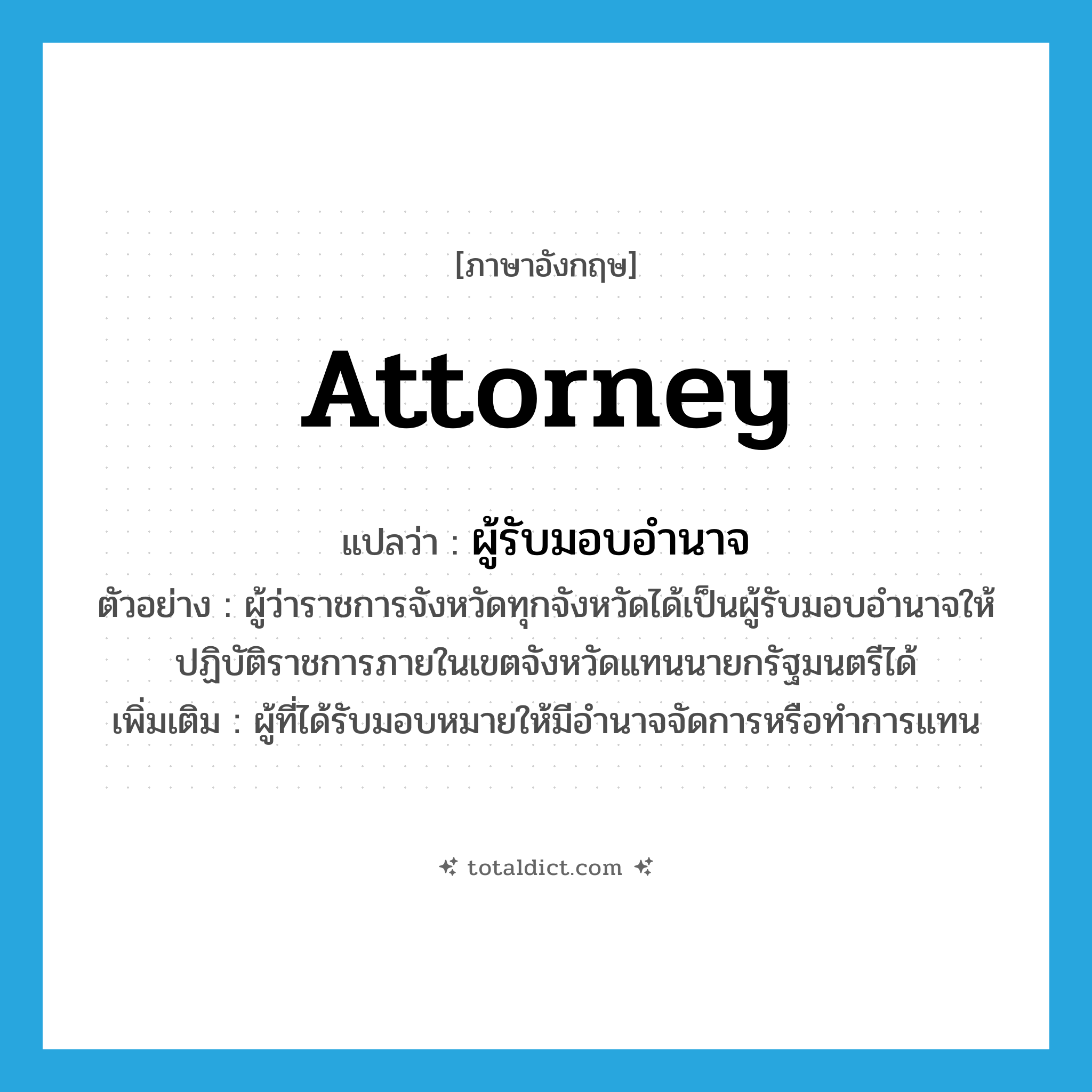 attorney แปลว่า?, คำศัพท์ภาษาอังกฤษ attorney แปลว่า ผู้รับมอบอำนาจ ประเภท N ตัวอย่าง ผู้ว่าราชการจังหวัดทุกจังหวัดได้เป็นผู้รับมอบอำนาจให้ปฏิบัติราชการภายในเขตจังหวัดแทนนายกรัฐมนตรีได้ เพิ่มเติม ผู้ที่ได้รับมอบหมายให้มีอำนาจจัดการหรือทำการแทน หมวด N